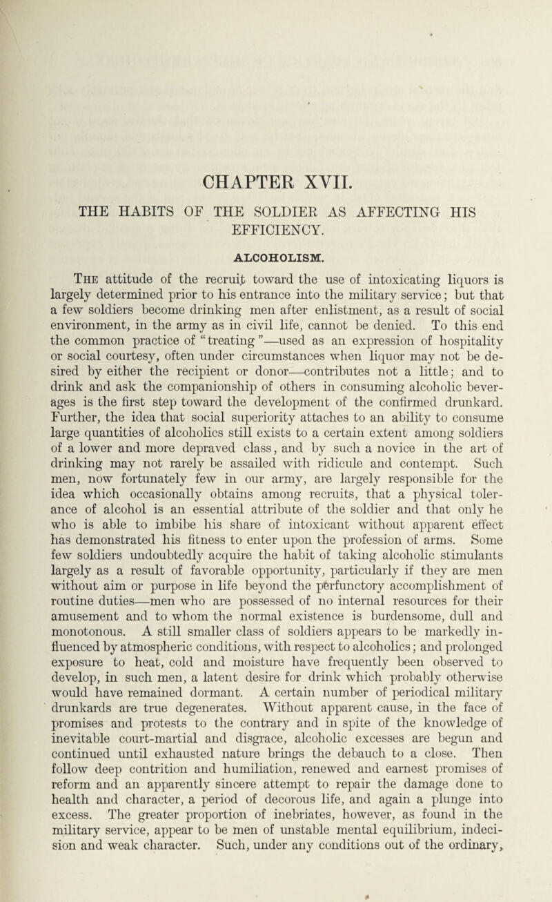 CHAPTER XVII. THE HABITS OF THE SOLDIER AS AFFECTING HIS EFFICIENCY. ALCOHOLISM. The attitude of the recruit toward the use of intoxicating liquors is largely determined prior to his entrance into the military service; but that a few soldiers become drinking men after enlistment, as a result of social environment, in the army as in civil life, cannot be denied. To this end the common practice of “ treating ”—used as an expression of hospitality or social courtesy, often under circumstances when liquor may not be de¬ sired by either the recipient or donor—contributes not a little; and to drink and ask the companionship of others in consuming alcoholic bever¬ ages is the first step toward the development of the confirmed drunkard. Further, the idea that social superiority attaches to an ability to consume large quantities of alcoholics still exists to a certain extent among soldiers of a lower and more depraved class, and by such a novice in the art of drinking may not rarely be assailed with ridicule and contempt. Such men, now fortunately few hi our army, are largely responsible for the idea which occasionally obtains among recruits, that a physical toler¬ ance of alcohol is an essential attribute of the soldier and that only he who is able to imbibe his share of intoxicant without apparent effect has demonstrated his fitness to enter upon the profession of arms. Some few soldiers undoubtedly acquire the habit of taking alcoholic stimulants largely as a result of favorable opportunity, particularly if they are men without aim or purpose in life beyond the perfunctory accomplishment of routine duties—men who are possessed of no internal resources for their amusement and to whom the normal existence is burdensome, dull and monotonous. A still smaller class of soldiers appears to be markedly in¬ fluenced by atmospheric conditions, with respect to alcoholics; and prolonged exposure to heat, cold and moisture have frequently been observed to develop, in such men, a latent desire for drink which probably otherwise would have remained dormant. A certain number of periodical military drunkards are true degenerates. Without apparent cause, in the face of promises and protests to the contrary and in spite of the knowledge of inevitable court-martial and disgrace, alcoholic excesses are begun and continued until exhausted nature brings the debauch to a close. Then follow deep contrition and humiliation, renewed and earnest promises of reform and an apparently sincere attempt to repair the damage done to health and character, a period of decorous life, and again a plunge into excess. The greater proportion of inebriates, however, as found in the military service, appear to be men of unstable mental equilibrium, indeci¬ sion and weak character. Such, under any conditions out of the ordinary.