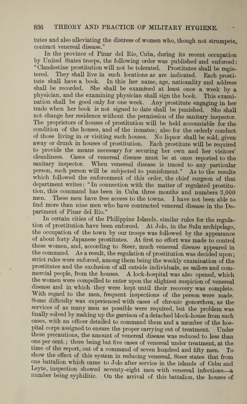 tutes and also alleviating the distress of women who, though not strumpets, contract venereal disease.” In the province of Pinar del Eio, Cuba, during its recent occupation by United States troops, the following order was published and enforced: “ Clandestine prostitution will not be tolerated. Prostitutes shall be regis¬ tered. They shall live in such locations as are indicated. Each prosti¬ tute shall have a book. In this her name, age, nationality and address shall be recorded. She shall be examined at least once a week by a physician, and the examining physician shall sign the book. This exami¬ nation shall be good only for one week. Any prostitute engaging in her trade when her book is not signed to date shall be punished. She shall not change her residence without the permission of the sanitary inspector. The proprietors of houses of prostitution will be held accountable for the condition of the houses, and of the inmates; also for the orderly conduct of those living in or visiting such houses. No liquor shall be sold, given away or drunk in houses of prostitution. Each prostitute will be required to provide the means necessary for securing her own and her visitors’ cleanliness. Cases of venereal disease must be at once reported to the sanitary inspector. When venereal disease is traced to any particular person, such person will be subjected to punishment.” As to the results which followed the enforcement of this order, the chief surgeon of that department writes: “ In connection with the matter of regulated prostitu¬ tion, this command has been in Cuba three months and numbers 3,000 men. These men have free access to the towns. I have not been able to find more than nine men who have contracted venereal disease in the De¬ partment of Pinar del Kio.” In certain cities of the Philippine Islands, similar rules for the regula¬ tion of prostitution have been enforced. At Jolo, in the Sulu archipelago, the occupation of the town by our troops was followed by the appearance of about forty Japanese prostitutes. At first no effort was made to control these women, and, according to Steer, much venereal disease appeared in the command. As a result, the regulation of prostitution was decided upon; strict rules were enforced, among them being the weekly examination of the prostitutes and the exclusion of all outside individuals, as sailors and com¬ mercial people, from the houses. A lock-hospital was also opened, which the women were compelled to enter upon the slightest suspicion of venereal disease and in which they were kept until their recovery was complete. With regard to the men, frequent inspections of the person were made. Some difficulty was experienced with cases of chronic gonorrhoea, as the services of as many men as possible were required, but the problem was finally solved by making up the garrison of a detached block-house from such cases, with an officer detailed to command them and a member of the hos¬ pital corps assigned to ensure the proper carrying out of treatment. Under these precautions, the amount of venereal disease was reduced to less than one per cent.; there being but five cases of venereal under treatment, at the time of the report, out of a command of seven hundred and fifty men. To show the effect of this system in reducing venereal, Steer states that from one battalion which came to Jolo after service in the islands of Cebu and Leyte, inspection showed seventy-eight men with venereal infections—■& number being syphilitic. On the arrival of this battalion, the houses of
