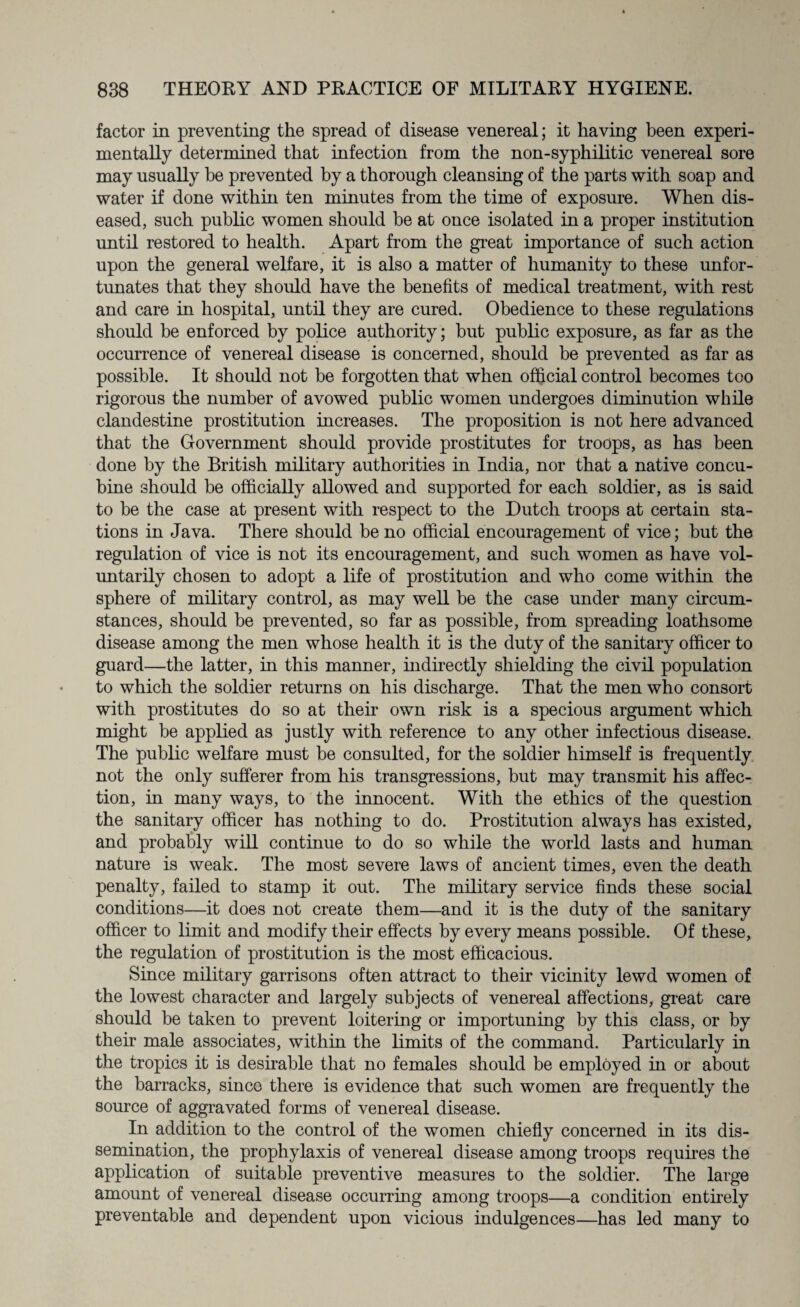 factor in preventing the spread of disease venereal; it having been experi¬ mentally determined that infection from the non-syphilitic venereal sore may usually be prevented by a thorough cleansing of the parts with soap and water if done within ten minutes from the time of exposure. When dis¬ eased, such public women should be at once isolated in a proper institution until restored to health. Apart from the great importance of such action upon the general welfare, it is also a matter of humanity to these unfor¬ tunates that they should have the benefits of medical treatment, with rest and care in hospital, until they are cured. Obedience to these regulations should be enforced by police authority; but public exposure, as far as the occurrence of venereal disease is concerned, should be prevented as far as possible. It should not be forgotten that when official control becomes too rigorous the number of avowed public women undergoes diminution while clandestine prostitution increases. The proposition is not here advanced that the Government should provide prostitutes for troops, as has been done by the British military authorities in India, nor that a native concu¬ bine should be officially allowed and supported for each soldier, as is said to be the case at present with respect to the Dutch troops at certain sta¬ tions in Java. There should be no official encouragement of vice; but the regulation of vice is not its encouragement, and such women as have vol¬ untarily chosen to adopt a life of prostitution and who come within the sphere of military control, as may well be the case under many circum¬ stances, should be prevented, so far as possible, from spreading loathsome disease among the men whose health it is the duty of the sanitary officer to guard—the latter, in this manner, indirectly shielding the civil population to which the soldier returns on his discharge. That the men who consort with prostitutes do so at their own risk is a specious argument which might be applied as justly with reference to any other infectious disease. The public welfare must be consulted, for the soldier himself is frequently not the only sufferer from his transgressions, but may transmit his affec¬ tion, in many ways, to the innocent. With the ethics of the question the sanitary officer has nothing to do. Prostitution always has existed, and probably will continue to do so while the world lasts and human nature is weak. The most severe laws of ancient times, even the death penalty, failed to stamp it out. The military service finds these social conditions—it does not create them—and it is the duty of the sanitary officer to limit and modify their effects by every means possible. Of these, the regulation of prostitution is the most efficacious. Since military garrisons often attract to their vicinity lewd women of the lowest character and largely subjects of venereal affections, great care should be taken to prevent loitering or importuning by this class, or by their male associates, within the limits of the command. Particularly in the tropics it is desirable that no females should be employed in or about the barracks, since there is evidence that such women are frequently the source of aggravated forms of venereal disease. In addition to the control of the women chiefly concerned in its dis¬ semination, the prophylaxis of venereal disease among troops requires the application of suitable preventive measures to the soldier. The large amount of venereal disease occurring among troops—a condition entirely preventable and dependent upon vicious indulgences—has led many to