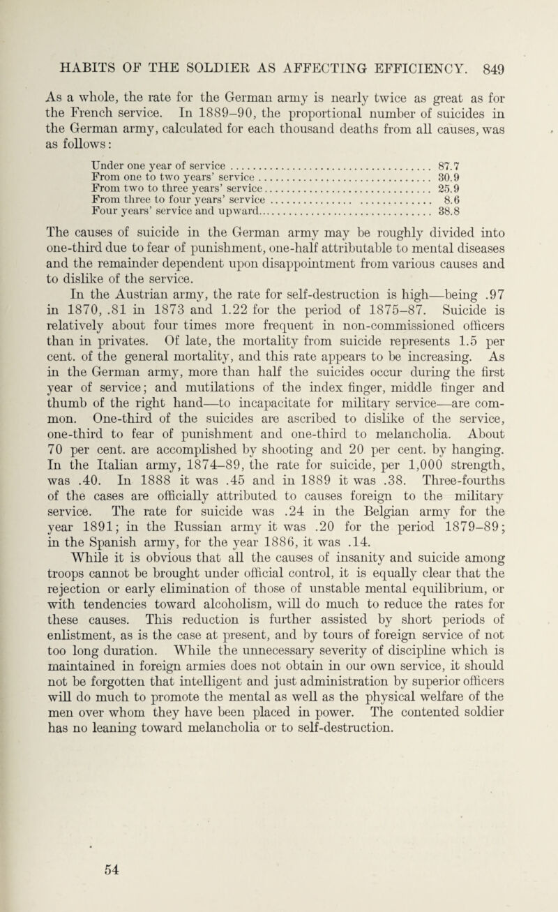 As a whole, the rate for the German army is nearly twice as great as for the French service. In 1889—90, the proportional number of suicides in the German army, calculated for each thousand deaths from all causes, was as follows: Under one year of service. 87.7 From one to two years’ service. 80.9 From two to three years’ service. 25.9 From three to four years’ service. 8.6 Four years’ service and upward. 38.8 The causes of suicide in the German army may be roughly divided into one-third due to fear of punishment, one-half attributable to mental diseases and the remainder dependent upon disappointment from various causes and to dislike of the service. In the Austrian army, the rate for self-destruction is high—being .97 in 1870, .81 in 1873 and 1.22 for the period of 1875-87. Suicide is relatively about four times more frequent in non-commissioned officers than hi privates. Of late, the mortality from suicide represents 1.5 per cent, of the general mortality, and this rate appears to be increasing. As in the German army, more than half the suicides occur during the first year of service; and mutilations of the index finger, middle finger and thumb of the right hand—to incapacitate for military service—are com¬ mon. One-third of the suicides are ascribed to dislike of the service, one-third to fear of punishment and one-third to melancholia. About 70 per cent, are accomplished by shooting and 20 per cent, by hanging. In the Italian army, 1874-89, the rate for suicide, per 1,000 strength, was .40. In 1888 it was .45 and in 1889 it was .38. Three-fourths of the cases are officially attributed to causes foreign to the military service. The rate for suicide was .24 in the Belgian army for the year 1891; in the Russian army it was .20 for the period 1879-89; in the Spanish army, for the year 1886, it was .14. While it is obvious that all the causes of insanity and suicide among troops cannot be brought under official control, it is equally clear that the rejection or early elimination of those of unstable mental equilibrium, or with tendencies toward alcoholism, will do much to reduce the rates for these causes. This reduction is further assisted by short periods of enlistment, as is the case at present, and by tours of foreign service of not too long duration. While the unnecessary severity of discipline which is maintained in foreign armies does not obtain in our own service, it should not be forgotten that intelligent and just administration by superior officers will do much to promote the mental as well as the physical welfare of the men over whom they have been placed in power. The contented soldier has no leaning toward melancholia or to self-destruction. 54