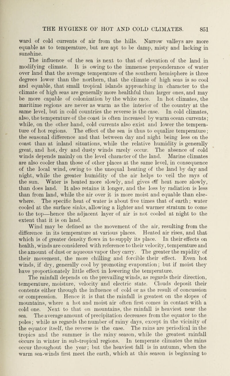 ward of cold currents of air from the hills. Narrow valleys are more equable as to temperature, but are apt to be damp, misty and lacking in sunshine. The influence of the sea is next to that of elevation of the land in modifying climate. It is owing to the immense preponderance of water over land that the average temperature of the southern hemisphere is three degrees lower than the northern, that the climate of high seas is so cool and equable, that small tropical islands approaching in character to the climate of high seas are generally more healthful than larger ones, and may be more capable of colonization by the white race. In hot climates, the maritime regions are never as warm as the interior of the country at the same level, but in cold countries the reverse is the case. In cold climates, also, the temperature of the coast is often increased by warm ocean currents; while, on the other hand, cold currents also exist and lower the tempera- tine of hot regions. The effect of the sea is thus to equalize temperature; the seasonal difference and that between day and night being less on the coast than at inland situations, while the relative humidity is generally great, and hot, dry and dusty winds rarely occur. The absence of cold winds depends mainly on the level character of the land. Marine climates are also cooler than those of other places at the same level, in consequence of the local wind, owing to the unequal heating of the land by day and night, while the greater humidity of the air helps to veil the rays of the sun. Water is heated more slowly, and gives <Af heat more slowly, than does land. It also retains it longer, and the loss by radiation is less than from land, while the air over it is more moist and equable than else¬ where. The specific heat of water is about five times that of earth; water cooled at the surface sinks, allowing a lighter and warmer stratum to come to the top—hence the adjacent layer of ah’ is not cooled at night to the extent that it is on land. Wind may be defined as the movement of the air, resulting from the difference in its temperature at various places. Heated air rises, and that which is of greater density flows in to supply its place. In their effects on health, winds are considered with reference to their velocity, temperature and the amount of dust or aqueous vapor they carry. The greater the rapidity of their movement, the more chilling and forcible then effect. Even hot winds, if dry, generally cool by promoting evaporation; but if moist they have proportionately little effect in lowering the temperature. The rainfall depends on the prevailing winds, as regards their direction, temperature, moisture, velocity and electric state. Clouds deposit their contents either through the influence of cold or as the result of concussion or compression. Hence it is that the rainfall is greatest on the slopes of mountains, where a hot and moist air often first comes in contact with a cold one. Next to that on mountains, the rainfall is heaviest near the sea. The average amount of precipitation decreases from the equator to the poles; while as regards the number of rainy days, except in the vicinity of the equator itself, the reverse is the case. The rains are periodical in the tropics and the summer is the rainy season, while the greatest rainfall occurs in winter in sub-tropical regions. In temperate climates the rains occur throughout the year; but the heaviest fall is in autumn, when the warm sea-winds first meet the earth, which at this season is beginning to