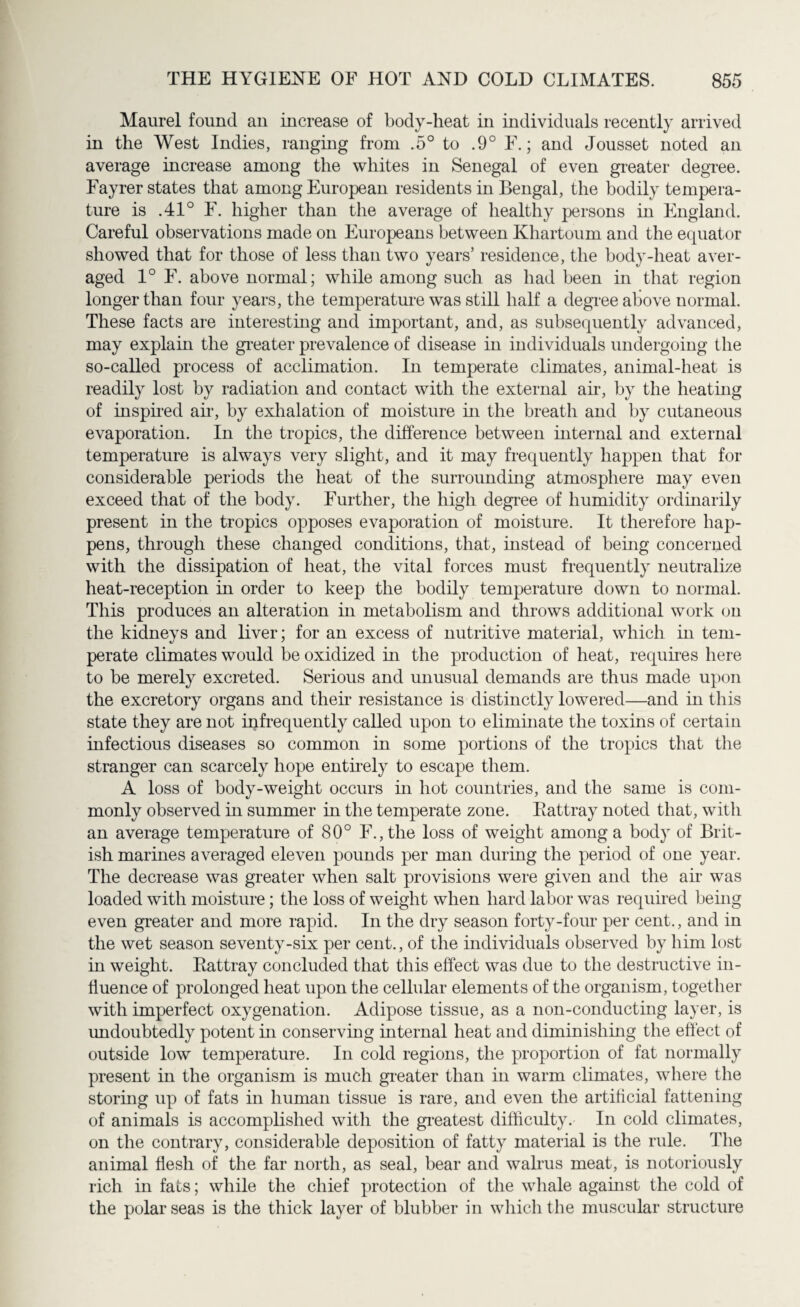 Maurel found an increase of body-heat in individuals recently arrived in the West Indies, ranging from .5° to .9° F.; and Jousset noted an average increase among the whites in Senegal of even greater degree. Fayrer states that among European residents in Bengal, the bodily tempera¬ ture is .41° F. higher than the average of healthy persons in England. Careful observations made on Europeans between Khartoum and the equator showed that for those of less than two years’ residence, the body-heat aver¬ aged 1° F. above normal; while among such as had been in that region longer than four years, the temperature was still half a degree above normal. These facts are interesting and important, and, as subsequently advanced, may explain the greater prevalence of disease in individuals undergoing the so-called process of acclimation. In temperate climates, animal-heat is readily lost by radiation and contact with the external air, by the heating of inspired air, by exhalation of moisture in the breath and by cutaneous evaporation. In the tropics, the difference between internal and external temperature is always very slight, and it may frequently happen that for considerable periods the heat of the surrounding atmosphere may even exceed that of the body. Further, the high degree of humidity ordinarily present in the tropics opposes evaporation of moisture. It therefore hap¬ pens, through these changed conditions, that, instead of being concerned with the dissipation of heat, the vital forces must frequently neutralize heat-reception in order to keep the bodily temperature down to normal. This produces an alteration in metabolism and throws additional work on the kidneys and liver; for an excess of nutritive material, which in tem¬ perate climates would be oxidized in the production of heat, requires here to be merely excreted. Serious and unusual demands are thus made upon the excretory organs and their resistance is distinctly lowered—and in this state they are not infrequently called upon to eliminate the toxins of certain infectious diseases so common in some portions of the tropics that the stranger can scarcely hope entirely to escape them. A loss of body-weight occurs in hot countries, and the same is com¬ monly observed in summer in the temperate zone. Rattray noted that, with an average temperature of 80° F., the loss of weight among a body of Brit¬ ish marines averaged eleven pounds per man during the period of one year. The decrease was greater when salt provisions were given and the air was loaded with moisture; the loss of weight when hard labor was required being even greater and more rapid. In the dry season forty-four per cent., and in the wet season seventy-six per cent., of the individuals observed by him lost in weight. Rattray concluded that this effect was due to the destructive in¬ fluence of prolonged heat upon the cellular elements of the organism, together with imperfect oxygenation. Adipose tissue, as a non-conducting layer, is undoubtedly potent in conserving internal heat and diminishing the effect of outside low temperature. In cold regions, the proportion of fat normally present in the organism is much greater than in warm climates, where the storing up of fats in human tissue is rare, and even the artificial fattening of animals is accomplished with the greatest difficulty. In cold climates, on the contrary, considerable deposition of fatty material is the rule. The animal flesh of the far north, as seal, bear and walrus meat, is notoriously rich in fats; while the chief protection of the whale against the cold of the polar seas is the thick layer of blubber in which the muscular structure