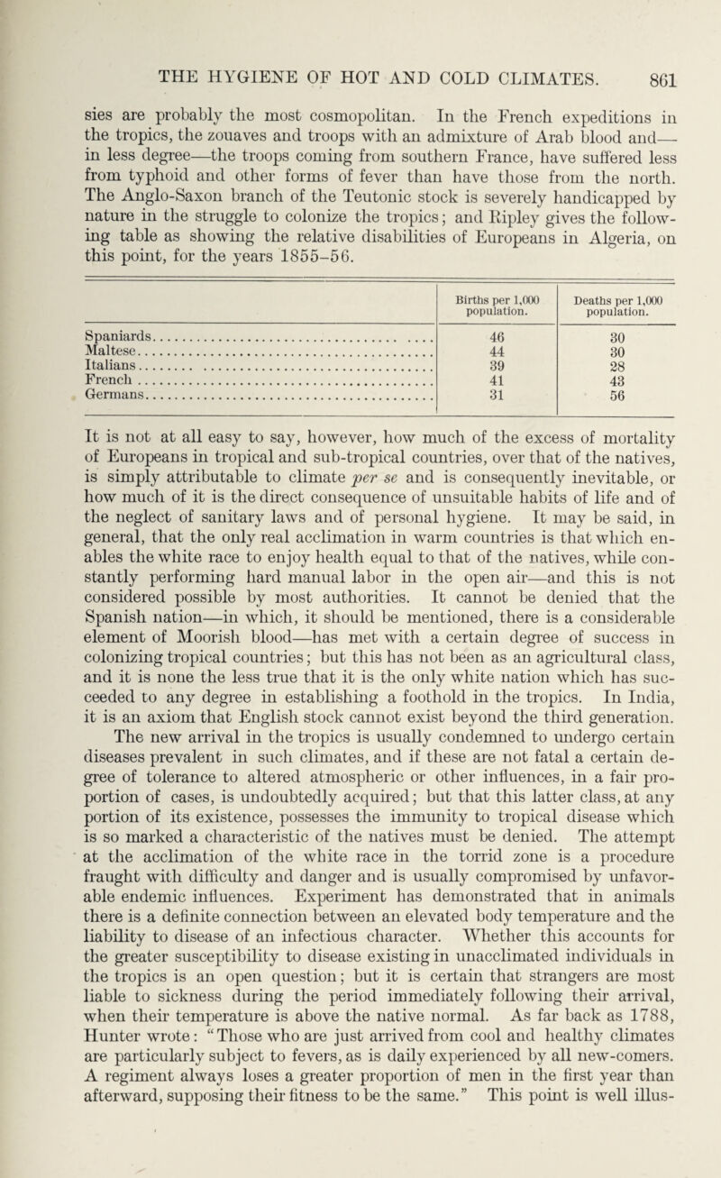 sies are probably the most cosmopolitan. In the French expeditions in the tropics, the zouaves and troops with an admixture of Arab blood and— in less degree—the troops coming from southern France, have suffered less from typhoid and other forms of fever than have those from the north. The Anglo-Saxon branch of the Teutonic stock is severely handicapped by nature in the struggle to colonize the tropics; and Ripley gives the follow¬ ing table as showing the relative disabilities of Europeans in Algeria, on this point, for the years 1855-56. Births per 1,000 population. Deaths per 1,000 population. Spaniards. 46 30 Maltese. 44 30 Italians. 39 28 French. 41 43 Germans. 31 56 It is not at all easy to say, however, how much of the excess of mortality of Europeans in tropical and sub-tropical countries, over that of the natives, is simply attributable to climate per se and is consequently inevitable, or how much of it is the direct consequence of unsuitable habits of life and of the neglect of sanitary laws and of personal hygiene. It may be said, in general, that the only real acclimation in warm countries is that which en¬ ables the white race to enjoy health equal to that of the natives, while con¬ stantly performing hard manual labor in the open air—and this is not considered possible by most authorities. It cannot be denied that the Spanish nation—in which, it should be mentioned, there is a considerable element of Moorish blood—has met with a certain degree of success in colonizing tropical countries; but this has not been as an agricultural class, and it is none the less true that it is the only white nation which has suc¬ ceeded to any degree in establishing a foothold in the tropics. In India, it is an axiom that English stock cannot exist beyond the third generation. The new arrival in the tropics is usually condemned to undergo certain diseases prevalent in such climates, and if these are not fatal a certain de¬ gree of tolerance to altered atmospheric or other influences, in a fair pro¬ portion of cases, is undoubtedly acquired; but that this latter class, at any portion of its existence, possesses the immunity to tropical disease which is so marked a characteristic of the natives must be denied. The attempt at the acclimation of the white race in the torrid zone is a procedure fraught with difficulty and danger and is usually compromised by unfavor¬ able endemic influences. Experiment has demonstrated that in animals there is a definite connection between an elevated body temperature and the liability to disease of an infectious character. Whether this accounts for the greater susceptibility to disease existing in unacclimated individuals in the tropics is an open question; but it is certain that strangers are most liable to sickness during the period immediately following their arrival, when their temperature is above the native normal. As far back as 1788, Hunter wrote: “ Those who are just arrived from cool and healthy climates are particularly subject to fevers, as is daily experienced by all new-comers. A regiment always loses a greater proportion of men in the first year than afterward, supposing their fitness to be the same.” This point is well illus-