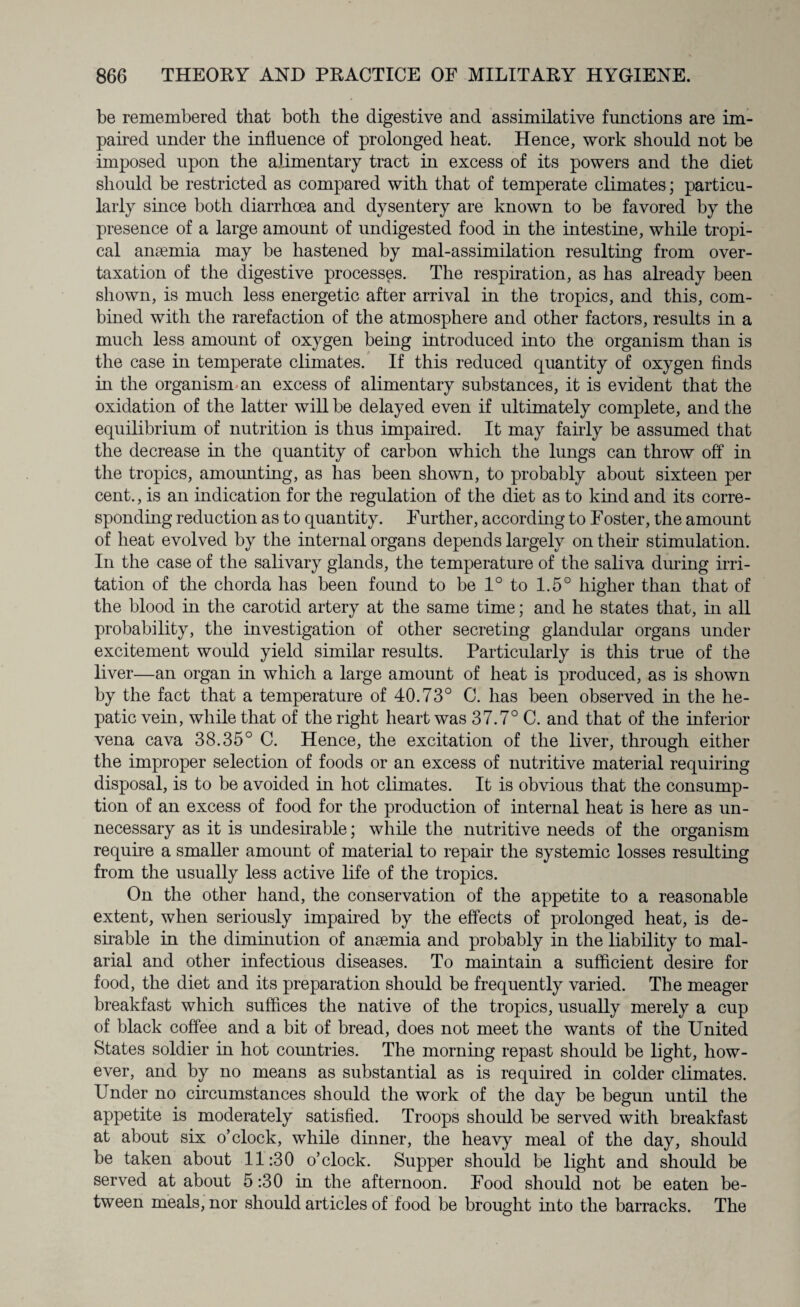 be remembered that both the digestive and assimilative functions are im¬ paired under the influence of prolonged heat. Hence, work should not be imposed upon the alimentary tract in excess of its powers and the diet should be restricted as compared with that of temperate climates; particu¬ larly since both diarrhoea and dysentery are known to be favored by the presence of a large amount of undigested food in the intestine, while tropi¬ cal anaemia may be hastened by mal-assimilation resulting from over¬ taxation of the digestive processes. The respiration, as has already been shown, is much less energetic after arrival in the tropics, and this, com¬ bined with the rarefaction of the atmosphere and other factors, results in a much less amount of oxygen being introduced into the organism than is the case in temperate climates. If this reduced quantity of oxygen finds in the organism an excess of alimentary substances, it is evident that the oxidation of the latter will be delayed even if ultimately complete, and the equilibrium of nutrition is thus impaired. It may fairly be assumed that the decrease in the quantity of carbon which the lungs can throw off in the tropics, amounting, as has been shown, to probably about sixteen per cent., is an indication for the regulation of the diet as to kind and its corre¬ sponding reduction as to quantity. Further, according to Foster, the amount of heat evolved by the internal organs depends largely on their stimulation. In the case of the salivary glands, the temperature of the saliva during irri¬ tation of the chorda has been found to be 1° to 1.5° higher than that of the blood in the carotid artery at the same time; and he states that, in all probability, the investigation of other secreting glandular organs under excitement would yield similar results. Particularly is this true of the liver—an organ in which a large amount of heat is produced, as is shown by the fact that a temperature of 40.73° C. has been observed in the he¬ patic vein, while that of the right heart was 37.7° C. and that of the inferior vena cava 38.35° C. Hence, the excitation of the liver, through either the improper selection of foods or an excess of nutritive material requiring disposal, is to be avoided in hot climates. It is obvious that the consump¬ tion of an excess of food for the production of internal heat is here as un¬ necessary as it is undesirable; while the nutritive needs of the organism require a smaller amount of material to repair the systemic losses resulting from the usually less active life of the tropics. On the other hand, the conservation of the appetite to a reasonable extent, when seriously impaired by the effects of prolonged heat, is de¬ sirable in the diminution of anaemia and probably in the liability to mal¬ arial and other infectious diseases. To maintain a sufficient desire for food, the diet and its preparation should be frequently varied. The meager breakfast which suffices the native of the tropics, usually merely a cup of black coffee and a bit of bread, does not meet the wants of the United States soldier in hot countries. The morning repast should be light, how¬ ever, and by no means as substantial as is required in colder climates. Under no circumstances should the work of the day be begun until the appetite is moderately satisfied. Troops should be served with breakfast at about six o’clock, while dinner, the heavy meal of the day, should be taken about 11:30 o’clock. Supper should be light and should be served at about 5:30 in the afternoon. Food should not be eaten be¬ tween meals, nor should articles of food be brought into the barracks. The