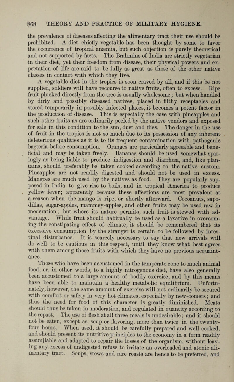 the prevalence of diseases affecting the alimentary tract their use should be prohibited. A diet chiefly vegetable has been thought by some to favor the occurrence of tropical anaemia, but such objection is purely theoretical and not supported by facts. The Brahmins of India are strictly vegetarian in their diet, yet their freedom from disease, their physical powers and ex¬ pectation of life are said to be fully as great as those of the other native classes in contact with which they live. A vegetable diet in the tropics is soon craved by all, and if this be not supplied, soldiers will have recourse to native fruits, often to excess. Ripe fruit plucked directly from the tree is usually wholesome; but when handled by dirty and possibly diseased natives, placed in filthy receptacles and stored temporarily in possibly infected places, it becomes a potent factor in the production of disease. This is especially the case with pineapples and such other fruits as are ordinarily peeled by the native vendors and exposed for sale in this condition to the sun, dust and flies. The danger in the use of fruit in the tropics is not so much due to its possession of any inherent deleterious qualities as it is to its frequent contamination with pathogenic bacteria before consumption. Oranges are particularly agreeable and bene¬ ficial and may be taken freely. Bananas should be used somewhat spar¬ ingly as being liable to produce indigestion and diarrhoea, and, like plan¬ tains, should preferably be taken cooked according to the native custom. Pineapples are not readily digested and should not be used in excess. Mangoes are much used by the natives as food. They are popularly sup¬ posed in India to give rise to boils, and in tropical America to produce yellow fever; apparently because these affections are most prevalent at a season when the mango is ripe, or shortly afterward. Cocoanuts, sapo- dillas, sugar-apples, mammey-apples, and other fruits may be used raw in moderation; but where its nature permits, such fruit is stewed with ad¬ vantage. While fruit should habitually be used as a laxative in overcom¬ ing the constipating effect of climate, it should be remembered that its excessive consumption by the stranger is certain to be followed by intes¬ tinal disturbance. It is scarcely necessary to say that new arrivals will do well to be cautious in this respect, until they know what best agrees with them among those fruits with which they have no previous acquaint¬ ance. Those who have been accustomed in the temperate zone to much animal food, or, in other words, to a highly nitrogenous diet, have also generally been accustomed to a large amount of bodily exercise, and by this means have been able to maintain a healthy metabolic equilibrium. Unfortu¬ nately, however, the same amount of exercise will not ordinarily be secured with comfort or safety in very hot climates, especially by new-comers; and thus the need for food of this character is greatly diminished. Meats should thus be taken in moderation, and regulated in quantity according to the repast. The use of flesh at all three meals is undesirable; and it should not be eaten, except as soup or flavoring, more than twice in the twenty- four hours. When used, it should be carefully prepared and well cooked, and should present its nutritive principles to the economy in a form readily assimilable and adapted to repair the losses of the organism, without leav¬ ing any excess of undigested refuse to irritate an overloaded and atonic ali¬ mentary tract. Soups, stews and rare roasts are hence to be preferred, and