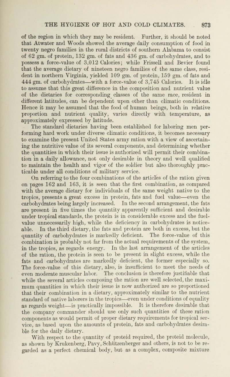of the region in which they may be resident. Further, it should be noted that Atwater and Woods showed the average daily consumption of food in twenty negro families in the rural districts of southern Alabama to consist of 62 gm. of protein, 132 gm. of fats and 436 gm. of carbohydrates, and to possess a force-value of 3,012 Calories; while Frissell and Bevier found that the average dietary of nineteen negro families of the same class, resi¬ dent in northern Virginia, yielded 109 gm. of protein, 159 gm. of fats and 444 gm. of carbohydrates—with a force-value of 3,745 Calories. It is idle to assume that this great difference in the composition and nutrient value of the dietaries for corresponding classes of the same race, resident in different latitudes, can be dependent upon other than climatic conditions. Hence it may be assumed that the food of human beings, both in relative proportion and nutrient quality, varies directly with temperature, as approximately expressed by latitude. The standard dietaries having been established for laboring men per¬ forming hard work under diverse climatic conditions, it becomes necessary to examine the present United States army ration with a view of ascertain¬ ing the nutritive value of its several components, and determining whether the quantities in which their issue is authorized will permit their combina¬ tion in a daily allowance, not only desirable in theory and well qualified to maintain the health and vigor of the soldier but also thoroughly prac¬ ticable under all conditions of military service. On referring to the four combinations of the articles of the ration given on pages 162 and 163, it is seen that the first combination, as compared with the average dietary for individuals of the same weight native to the tropics, presents a great excess in protein, fats and fuel value—even the carbohydrates being largely increased. In the second arrangement, the fats are present in five times the quantity apparently sufficient and desirable under tropical standards, the protein is in considerable excess and the fuel- value unnecessarily high, while the deficiency in carbohydrates is notice¬ able. In the third dietary, the fats and protein are both in excess, but the quantity of carbohydrates is markedly deficient. The force-value of this combination is probably not far from the actual requirements of the system, in the tropics, as regards energy. In the last arrangement of the articles of the ration, the protein is seen to be present in slight excess, while the fats and carbohydrates are markedly deficient, the former especially so. The force-value of this dietary, also, is insufficient to meet the needs of even moderate muscular labor. The conclusion is therefore justifiable that while the several articles composing the ration are well selected, the maxi¬ mum quantities in which their issue is now authorized are so proportioned that their combination in a dietary, approximately similar to the nutrient standard of native laborers in the tropics—even under conditions of equality as regards weight—is practically impossible. It is therefore desirable that the company commander should use only such quantities of these ration components as would permit of proper dietary requirements for tropical ser¬ vice, as based upon the amounts of protein, fats and carbohydrates desira¬ ble for the daily dietary. With respect to the quantity of proteid required, the proteid molecule, as shown by Krukenberg, Pavy, Schtitzenberger and others, is not to be re¬ garded as a perfect chemical body, but as a complex, composite mixture