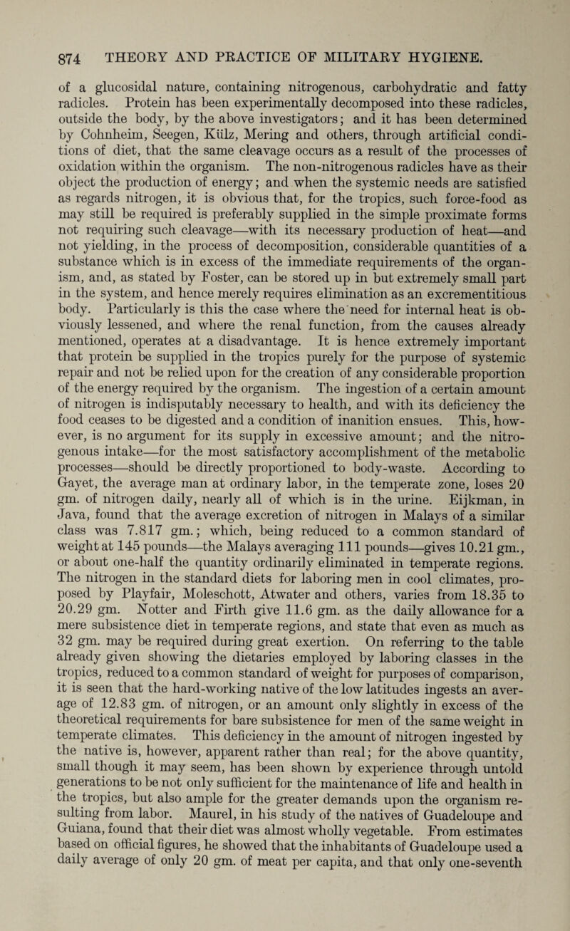 of a glucosidal nature, containing nitrogenous, carbohydratic and fatty radicles. Protein has been experimentally decomposed into these radicles, outside the body, by the above investigators; and it has been determined by Cohnheim, Seegen, Kiilz, Mering and others, through artificial condi¬ tions of diet, that the same cleavage occurs as a result of the processes of oxidation within the organism. The non-nitrogenous radicles have as their object the production of energy; and when the systemic needs are satisfied as regards nitrogen, it is obvious that, for the tropics, such force-food as may still be required is preferably supplied in the simple proximate forms not requiring such cleavage—with its necessary production of heat—and not yielding, in the process of decomposition, considerable quantities of a substance which is in excess of the immediate requirements of the organ¬ ism, and, as stated by Foster, can be stored up in but extremely small part in the system, and hence merely requires elimination as an excrementitious body. Particularly is this the case where the need for internal heat is ob¬ viously lessened, and where the renal function, from the causes already mentioned, operates at a disadvantage. It is hence extremely important that protein be supplied in the tropics purely for the purpose of systemic repair and not be relied upon for the creation of any considerable proportion of the energy required by the organism. The ingestion of a certain amount of nitrogen is indisputably necessary to health, and with its deficiency the food ceases to be digested and a condition of inanition ensues. This, how¬ ever, is no argument for its supply in excessive amount; and the nitro¬ genous intake—for the most satisfactory accomplishment of the metabolic processes—should be directly proportioned to body-waste. According to Gayet, the average man at ordinary labor, in the temperate zone, loses 20 gm. of nitrogen daily, nearly all of which is in the urine. Eijkman, in Java, found that the average excretion of nitrogen in Malays of a similar class was 7.817 gm.; which, being reduced to a common standard of weight at 145 pounds—the Malays averaging 111 pounds—gives 10.21 gm., or about one-half the quantity ordinarily eliminated in temperate regions. The nitrogen in the standard diets for laboring men in cool climates, pro¬ posed by Playfair, Moleschott, Atwater and others, varies from 18.35 to 20.29 gm. Notter and Firth give 11.6 gm. as the daily allowance for a mere subsistence diet in temperate regions, and state that even as much as 32 gm. may be required during great exertion. On referring to the table already given showing the dietaries employed by laboring classes in the tropics, reduced to a common standard of weight for purposes of comparison, it is seen that the hard-working native of the low latitudes ingests an aver¬ age of 12.83 gm. of nitrogen, or an amount only slightly in excess of the theoretical requirements for bare subsistence for men of the same weight in temperate climates. This deficiency in the amount of nitrogen ingested by the native is, however, apparent rather than real; for the above quantity, small though it may seem, has been shown by experience through untold generations to be not only sufficient for the maintenance of life and health in the tropics, but also ample for the greater demands upon the organism re¬ sulting from labor. Maurel, in his study of the natives of Guadeloupe and Guiana, found that their diet was almost wholly vegetable. From estimates based on official figures, he showed that the inhabitants of Guadeloupe used a daily average of only 20 gm. of meat per capita, and that only one-seventh