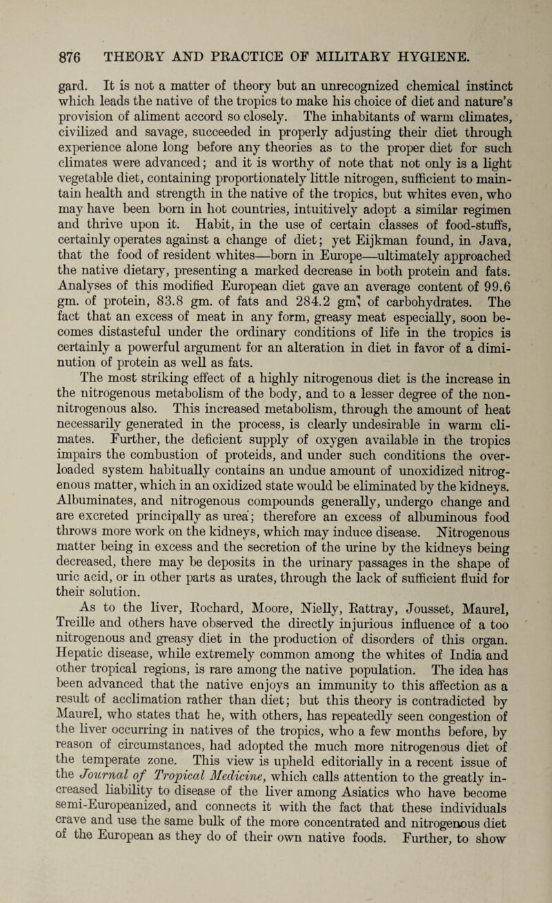 gard. It is not a matter of theory but an unrecognized chemical instinct which leads the native of the tropics to make his choice of diet and nature’s provision of aliment accord so closely. The inhabitants of warm climates, civilized and savage, succeeded in properly adjusting their diet through experience alone long before any theories as to the proper diet for such climates were advanced; and it is worthy of note that not only is a light vegetable diet, containing proportionately little nitrogen, sufficient to main¬ tain health and strength in the native of the tropics, but whites even, who may have been born in hot countries, intuitively adopt a similar regimen and thrive upon it. Habit, in the use of certain classes of food-stuffs, certainly operates against a change of diet; yet Eijkman found, in Java, that the food of resident whites—born in Europe—ultimately approached the native dietary, presenting a marked decrease in both protein and fats. Analyses of this modified European diet gave an average content of 99.6 gm. of protein, 83.8 gm. of fats and 284.2 gml of carbohydrates. The fact that an excess of meat in any form, greasy meat especially, soon be¬ comes distasteful under the ordinary conditions of life in the tropics is certainly a powerful argument for an alteration in diet in favor of a dimi¬ nution of protein as well as fats. The most striking effect of a highly nitrogenous diet is the increase in the nitrogenous metabolism of the body, and to a lesser degree of the non- nitrogenous also. This increased metabolism, through the amount of heat necessarily generated in the process, is clearly undesirable in warm cli¬ mates. Further, the deficient supply of oxygen available in the tropics impairs the combustion of proteids, and under such conditions the over¬ loaded system habitually contains an undue amount of unoxidized nitrog¬ enous matter, which in an oxidized state would be eliminated by the kidneys. Albuminates, and nitrogenous compounds generally, undergo change and are excreted principally as urea; therefore an excess of albuminous food throws more work on the kidneys, which may induce disease. Nitrogenous matter being in excess and the secretion of the urine by the kidneys being decreased, there may be deposits in the urinary passages in the shape of uric acid, or in other parts as urates, through the lack of sufficient fluid for their solution. As to the liver, Rochard, Moore, Nielly, Rattray, Jousset, Maurel, Treille and others have observed the directly injurious influence of a too nitrogenous and greasy diet in the production of disorders of this organ. Hepatic disease, while extremely common among the whites of India and other tropical regions, is rare among the native population. The idea has been advanced that the native enjoys an immunity to this affection as a result of acclimation rather than diet; but this theory is contradicted by Maurel, who states that he, with others, has repeatedly seen congestion of the liver occurring in natives of the tropics, who a few months before, by reason of circumstances, had adopted the much more nitrogenous diet of the temperate zone. This view is upheld editorially in a recent issue of the Journal of Tropical Medicine, which calls attention to the greatly in¬ creased liability to disease of the liver among Asiatics who have become semi-Europeanized, and connects it with the fact that these individuals crave and use the same bulk of the more concentrated and nitrogenous diet of the European as they do of their own native foods. Further, to show