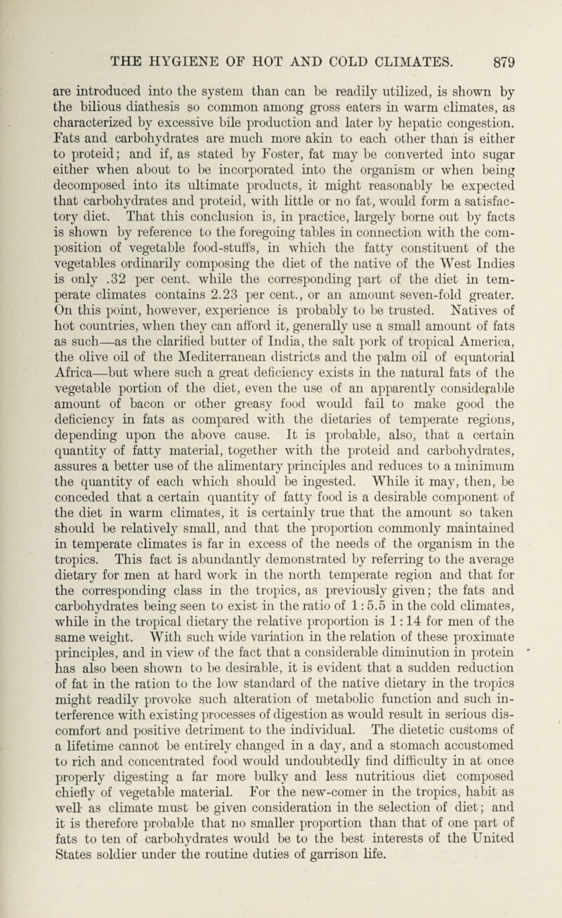 are introduced into the system than can be readily utilized, is shown by the bilious diathesis so common among gross eaters in warm climates, as characterized by excessive bile production and later by hepatic congestion. Fats and carbohydrates are much more akin to each other than is either to proteid; and if, as stated by Foster, fat may be converted into sugar either when about to be incorporated into the organism or when being decomposed into its ultimate products, it might reasonably be expected that carbohydrates and proteid, with little or no fat, would form a satisfac¬ tory diet. That this conclusion is, in practice, largely borne out by facts is shown by reference to the foregoing tables in connection with the com¬ position of vegetable food-stuffs, in which the fatty constituent of the vegetables ordinarily composing the diet of the native of the West Indies is only .32 per cent, while the corresponding part of the diet in tem¬ perate climates contains 2.23 per cent., or an amount seven-fold greater. On this point, however, experience is probably to be trusted. Natives of hot countries, when they can afford it, generally use a small amount of fats as such—as the clarified butter of India, the salt pork of tropical America, the olive oil of the Mediterranean districts and the palm oil of equatorial Africa—but where such a great deficiency exists in the natural fats of the vegetable portion of the diet, even the use of an apparently considerable amount of bacon or other greasy food would fail to make good the deficiency in fats as compared with the dietaries of temperate regions, depending upon the above cause. It is probable, also, that a certain quantity of fatty material, together with the proteid and carbohydrates, assures a better use of the alimentary principles and reduces to a minimum the quantity of each which should be ingested. While it may, then, be conceded that a certain quantity of fatty food is a desirable component of the diet in warm climates, it is certainly true that the amount so taken should be relatively small, and that the proportion commonly maintained in temperate climates is far in excess of the needs of the organism in the tropics. This fact is abundantly demonstrated by referring to the average dietary for men at hard work in the north temperate region and that for the corresponding class in the tropics, as previously given; the fats and carbohydrates being seen to exist in the ratio of 1: 5.5 in the cold climates, while in the tropical dietary the relative proportion is 1:14 for men of the same weight. With such wide variation in the relation of these proximate principles, and in view of the fact that a considerable diminution in protein has also been shown to be desirable, it is evident that a sudden reduction of fat in the ration to the low standard of the native dietary in the tropics might readily provoke such alteration of metabolic function and such in¬ terference with existing processes of digestion as would result in serious dis¬ comfort and positive detriment to the individual. The dietetic customs of a lifetime cannot be entirely changed in a day, and a stomach accustomed to rich and concentrated food would undoubtedly find difficulty in at once properly digesting a far more bulky and less nutritious diet composed chiefly of vegetable material. For the new-comer in the tropics, habit as well- as climate must be given consideration in the selection of diet; and it is therefore probable that no smaller proportion than that of one part of fats to ten of carbohydrates would be to the best interests of the United States soldier under the routine duties of garrison life.