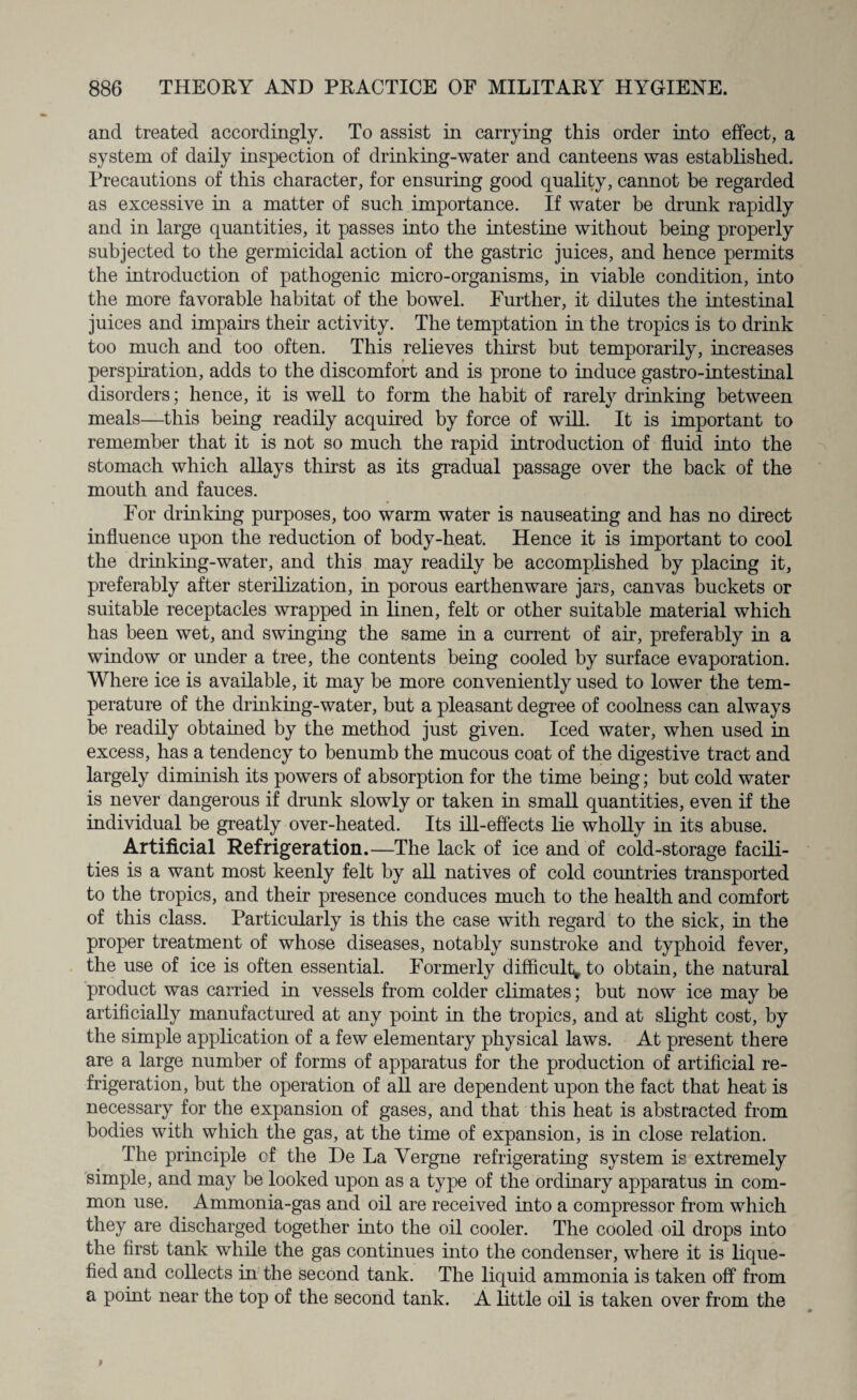 and treated accordingly. To assist in carrying this order into effect, a system of daily inspection of drinking-water and canteens was established. Precautions of this character, for ensuring good quality, cannot be regarded as excessive in a matter of such importance. If water be drunk rapidly and in large quantities, it passes into the intestine without being properly subjected to the germicidal action of the gastric juices, and hence permits the introduction of pathogenic micro-organisms, in viable condition, into the more favorable habitat of the bowel. Further, it dilutes the intestinal juices and impairs their activity. The temptation in the tropics is to drink too much and too often. This relieves thirst but temporarily, increases perspiration, adds to the discomfort and is prone to induce gastro-intestinal disorders; hence, it is well to form the habit of rarely drinking between meals—this being readily acquired by force of will. It is important to remember that it is not so much the rapid introduction of fluid into the stomach which allays thirst as its gradual passage over the back of the mouth and fauces. For drinking purposes, too warm water is nauseating and has no direct influence upon the reduction of body-heat. Hence it is important to cool the drinking-water, and this may readily be accomplished by placing it, preferably after sterilization, in porous earthenware jars, canvas buckets or suitable receptacles wrapped in linen, felt or other suitable material which has been wet, and swinging the same in a current of air, preferably in a window or under a tree, the contents being cooled by surface evaporation. Where ice is available, it may be more conveniently used to lower the tem¬ perature of the drinking-water, but a pleasant degree of coolness can always be readily obtained by the method just given. Iced water, when used in excess, has a tendency to benumb the mucous coat of the digestive tract and largely diminish its powers of absorption for the time being; but cold water is never dangerous if drunk slowly or taken in small quantities, even if the individual be greatly over-heated. Its ill-effects lie wholly in its abuse. Artificial Refrigeration.—The lack of ice and of cold-storage facili¬ ties is a want most keenly felt by all natives of cold countries transported to the tropics, and their presence conduces much to the health and comfort of this class. Particularly is this the case with regard to the sick, in the proper treatment of whose diseases, notably sunstroke and typhoid fever, the use of ice is often essential. Formerly difficulty to obtain, the natural product was carried in vessels from colder climates; but now ice may be artificially manufactured at any point in the tropics, and at slight cost, by the simple application of a few elementary physical laws. At present there are a large number of forms of apparatus for the production of artificial re¬ frigeration, but the operation of all are dependent upon the fact that heat is necessary for the expansion of gases, and that this heat is abstracted from bodies with which the gas, at the time of expansion, is in close relation. The principle cf the De La Yergne refrigerating system is extremely simple, and may be looked upon as a type of the ordinary apparatus in com¬ mon use. Ammonia-gas and oil are received into a compressor from which they are discharged together into the oil cooler. The cooled oil drops into the first tank while the gas continues into the condenser, where it is lique¬ fied and collects in the second tank. The liquid ammonia is taken off from a point near the top of the second tank. A little oil is taken over from the