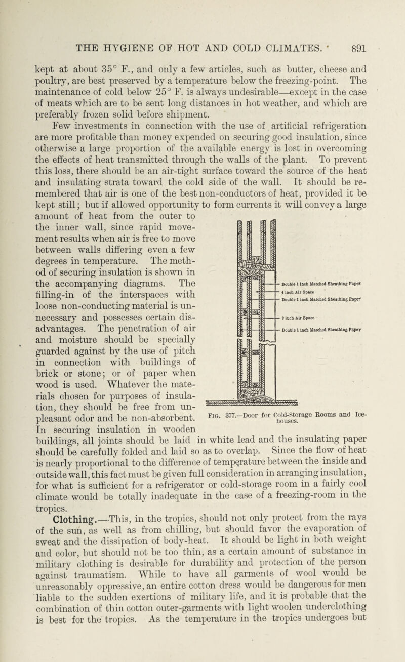 kept at about 35° F., and only a few articles, such as butter, cheese and poultry, are best preserved by a temperature below the freezing-point. The maintenance of cold below 25° F. is always undesirable—except in the case of meats which are to be sent long distances in hot weather, and which are preferably frozen solid before shipment. Few investments in connection with the use of artificial refrigeration are more profitable than money expended on securing good insulation, since otherwise a large proportion of the available energy is lost in overcoming the effects of heat transmitted through the walls of the plant. To prevent this loss, there should be an ah-tight surface toward the source of the heat and insulating strata toward the cold side of the wall. It should be re¬ membered that air is one of the best non-conductors of heat, provided it be kept still; but if allowed opportunity to form currents it will convey a large amount of heat from the outer to the inner wall, since rapid move¬ ment results when air is free to move between walls differing even a few degrees in temperature. The meth¬ od of securing insulation is shown in the accompanying diagrams. The filling-in of the interspaces with loose non-conducting material is un¬ necessary and possesses certain dis¬ advantages. The penetration of air and moisture should be specially guarded against by the use of pitch in connection with buildings of brick or stone; or of paper when wood is used. Whatever the mate¬ rials chosen for purposes of insula¬ tion, they should be free from un¬ pleasant odor and be non-absorbent. 377-Door fCT c£dufsOTage Rooms and Ic* In securing insulation in wooden buildings, all joints should be laid in white lead and the insulating paper should be carefully folded and laid so as to overlap. Since the flow of heat is nearly proportional to the difference of temperature between the inside and outside wall, this fact must be given full consideration in arranging insulation, for what is sufficient for a refrigerator or cold-storage room in a fairly cool climate would be totally inadequate in the case of a freezing-room in the tropics. Clothing._This, in the tropics, should not only protect from the rays of the sun, as well as from chilling, but should favor the evaporation of sweat and the dissipation of body-heat. It should be light in both weight and color, but should not be too thin, as a certain amount of substance in military clothing is desirable for durability and protection of the person against traumatism. While to have all garments of wool would be unreasonably oppressive, an entire cotton dress would be dangerous for men liable to the sudden exertions of military life, and it is probable that the combination of thin cotton outer-garments with light woolen underclothing is best for the tropics. As the temperature in the tropics undergoes but Double 1 Inch Matched Sheathing Paper 4 inch Air Space Double 1 inch Matched Sbealhiog Paper 2 inch Air Space Double 1 inch Matched Sheathing Paper
