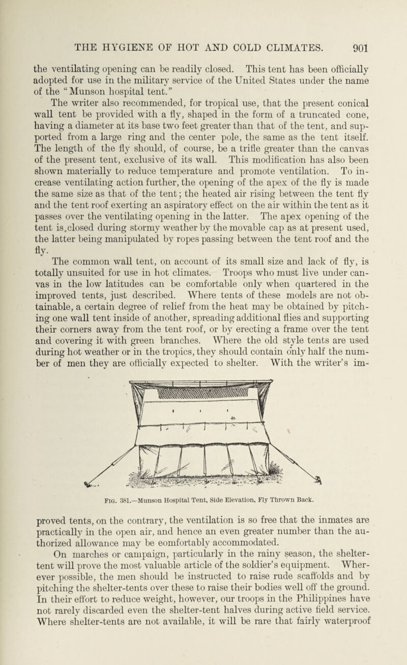 the ventilating opening can be readily closed. This tent has been officially adopted for use in the military service of the United States under the name of the “ Munson hospital tent. ” The writer also recommended, for tropical use, that the present conical wall tent be provided with a fly, shaped in the form of a truncated cone, having a diameter at its base two feet greater than that of the tent, and sup¬ ported from a large ring and the center pole, the same as the tent itself. The length of the fly should, of course, be a trifle greater than the canvas of the present tent, exclusive of its wall. This modification has also been shown materially to reduce temperature and promote ventilation. To in¬ crease ventilating action further, the opening of the apex of the fly is made the same size as that of the tent; the heated air rising between the tent fly and the tent roof exerting an aspiratory effect on the air within the tent as it passes over the ventilating opening in the latter. The apex opening of the tent is,closed during stormy weather by the movable cap as at present used, the latter being manipulated by ropes passing between the tent roof and the fly- The common wall tent, on account of its small size and lack of fly, is totally unsuited for use in hot climates. Troops who must live under can¬ vas in the low latitudes can be comfortable only when quartered in the improved tents, just described. Where tents of these models are not ob¬ tainable, a certain degree of relief from the heat may be obtained by pitch¬ ing one wall tent inside of another, spreading additional flies and supporting their corners away from the tent roof, or by erecting a frame over the tent and covering it with green branches. Where the old style tents are used during hot weather or in the tropics, they should contain only half the num¬ ber of men they are officially expected to shelter. With the writer’s im- Fig. 381.—Munson Hospital Tent, Side Elevation, Fly Thrown Back. proved tents, on the contrary, the ventilation is so free that the inmates are practically in the open air, and hence an even greater number than the au¬ thorized allowance may be eomfortablv accommodated. On marches or campaign, particularly in the rainy season, the shelter- tent will prove the most valuable article of the soldier’s equipment. Wher¬ ever possible, the men should be instructed to raise rude scaffolds and by pitching the shelter-tents over these to raise their bodies well off the ground. In their effort to reduce weight, however, our troops in the Philippines have not rarely discarded even the shelter-tent halves during active field service. Where shelter-tents are not available, it will be rare that fairly waterproof