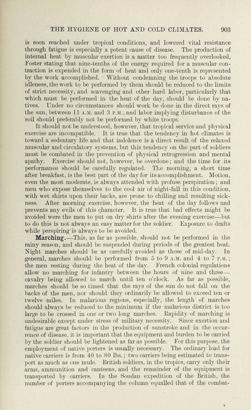 is soon reached under tropical conditions, and lowered vital resistance through fatigue is especially a potent cause of disease. The production of internal heat by muscular exertion is a matter too frequently overlooked, Foster stating that nine-tenths of the energy required for a muscular con¬ traction is expended in the form of heat and only one-tenth is represented by the work accomplished. Without condemning the troops to absolute idleness, the work to be performed by them should be reduced to the limits of strict necessity, and scavenging and other hard labor, particularly that which must be performed in the heat of the day, should be done by na¬ tives. Under no circumstances should work be done in the direct rays of the sun, between 11 a.m. and 3 P.M., and labor implying disturbance of the soil should preferably not be performed by white troops. It should not be understood, however, that tropical service and physical exercise are incompatible. It is true that the tendency in hot climates is toward a sedentary life and that indolence is a direct result of the relaxed muscular and circulatory systems, but this tendency on the part of soldiers must be combated in the prevention of physical retrogression and mental apathy. Exercise should not, however, be overdone; and the time for its performance should be carefully regulated. The morning, a short time after breakfast, is the best part of the day for its accomplishment. Motion, even the most moderate, is always attended with profuse perspiration; and men who expose themselves to the cool air of night-fall in this condition, with wet shirts upon their backs, are prone to chilling and resulting sick¬ ness. After morning exercise, however, the heat of the day follows and prevents any evils of this character. It is true that bad effects might be avoided were the men to put on dry shirts after the evening exercise—but to do this is not always an easy matter for the soldier. Exposure to drafts while perspiring is always to be avoided. Marching.—This, as far as possible, should not be performed in the rainy season, and should be suspended during periods of the greatest heat. Night marches should be as carefully avoided as those of mid-day. In general, marches should be performed from 5 to 9 a.m. and 4 to 7 p.m. ; the men resting during the heat of the day. French colonial regulations allow no marching for infantry between the hours of nine and three — cavalry being allowed to march until ten o’clock. As far as possible, marches should be so timed that the rays of the sun do not fall on the backs of the men, nor should they ordinarily be allowed to exceed ten or twelve miles. In malarious regions, especially, the length of marches should always be reduced to the minimum if the malarious district is too large to be crossed in one or two long marches. Rapidity of marching is undesirable except under stress of military necessity. Since exertion and fatigue are great factors in the production of sunstroke and in the occur¬ rence of disease, it is important that the equipment and burden to be carried by the soldier should be lightened as far as possible. For this purpose, the employment of native porters is usually necessary. The ordinary load for native carriers is from 40 to 80 lbs.; two carriers being estimated to trans¬ port as much as one mule. British soldiers, in the tropics, carry only their arms, ammunition and canteens, and the remainder of the equipment is transported by carriers. In the Soudan expedition of the British, the number of porters accompanying the column equalled that of the combat-