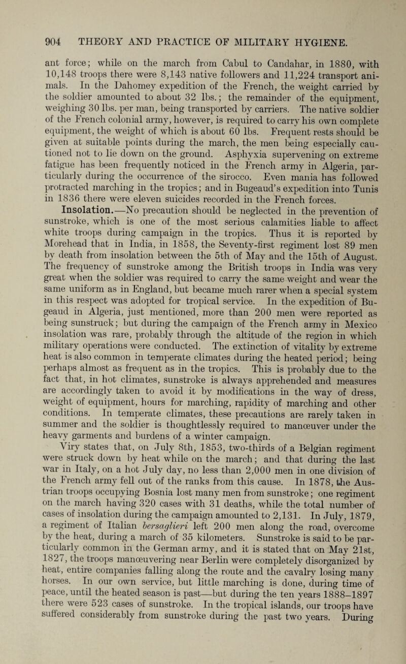 ant force; while on the march from Cabul to Candahar, in 1880, with 10,148 troops there were 8,143 native followers and 11,224 transport ani¬ mals. In the Dahomey expedition of the French, the weight carried by the soldier amounted to about 32 lbs.; the remainder of the equipment, weighing 30 lbs. per man, being transported by carriers. The native soldier of the French colonial army, however, is required to carry his own complete equipment, the weight of which is about 60 lbs. Frequent rests should be given at suitable points during the march, the men being especially cau¬ tioned not to lie down on the ground. Asphyxia supervening on extreme fatigue has been frequently noticed in the French army in Algeria, par¬ ticularly during the occurrence of the sirocco. Even mania has followed protracted marching in the tropics; and in Bugeaud’s expedition into Tunis in 1836 there were eleven suicides recorded in the French forces. Insolation.—No precaution should be neglected in the prevention of sunstroke, which is one of the most serious calamities liable to affect white troops during campaign in the tropics. Thus it is reported by Morehead that in India, in 1858, the Seventy-first regiment lost 89 men by death from insolation between the 5th of May and the 15th of August. The frequency of sunstroke among the British troops in India was very great when the soldier was required to carry the same weight and wear the same uniform as in England, but became much rarer when a special system in this respect was adopted for tropical service. In the expedition of Bu- geaud in Algeria, just mentioned, more than 200 men were reported as being sunstruck; but during the campaign of the French army in Mexico insolation was rare, probably through the altitude of the region in which military operations were conducted. The extinction of vitality by extreme heat is also common in temperate climates during the heated period; being perhaps almost as frequent as in the tropics. This is probably due to the fact that, in hot climates, sunstroke is always apprehended and measures are accordingly taken to avoid it by modifications in the way of dress, weight of equipment, hours for marching, rapidity of marching and other conditions. In temperate climates, these precautions are rarely taken in summer and the soldier is thoughtlessly required to manceuver under the heavy garments and burdens of a winter campaign. Yiry states that, on July 8tli, 1853, two-thirds of a Belgian regiment were struck down by heat while on the march; and that during the last war in Italy, on a hot July day, no less than 2,000 men in one division of the French army fell out of the ranks from this cause. In 1878, the Aus¬ trian troops occupying Bosnia lost many men from sunstroke; one regiment on the march having 320 cases with 31 deaths, while the total number of cases of insolation during the campaign amounted to 2,131. In July, 1879, a regiment of Italian bersaglieri left 200 men along the road, overcome bv the heat, during a march of 35 kilometers. Sunstroke is said to be par¬ ticularly common in the German army, and it is stated that on May 21st, 1827, the troops manoeuvering near Berlin were completely disorganized by heat, entire companies falling along the route and the cavalry losing many horses. In our own service, but little marching is done, during time of peace, until the heated season is past—but during the ten years 1888-1897 there were 523 cases of sunstroke. In the tropical islands, our troops have suffered considerably from sunstroke during the past two years. During