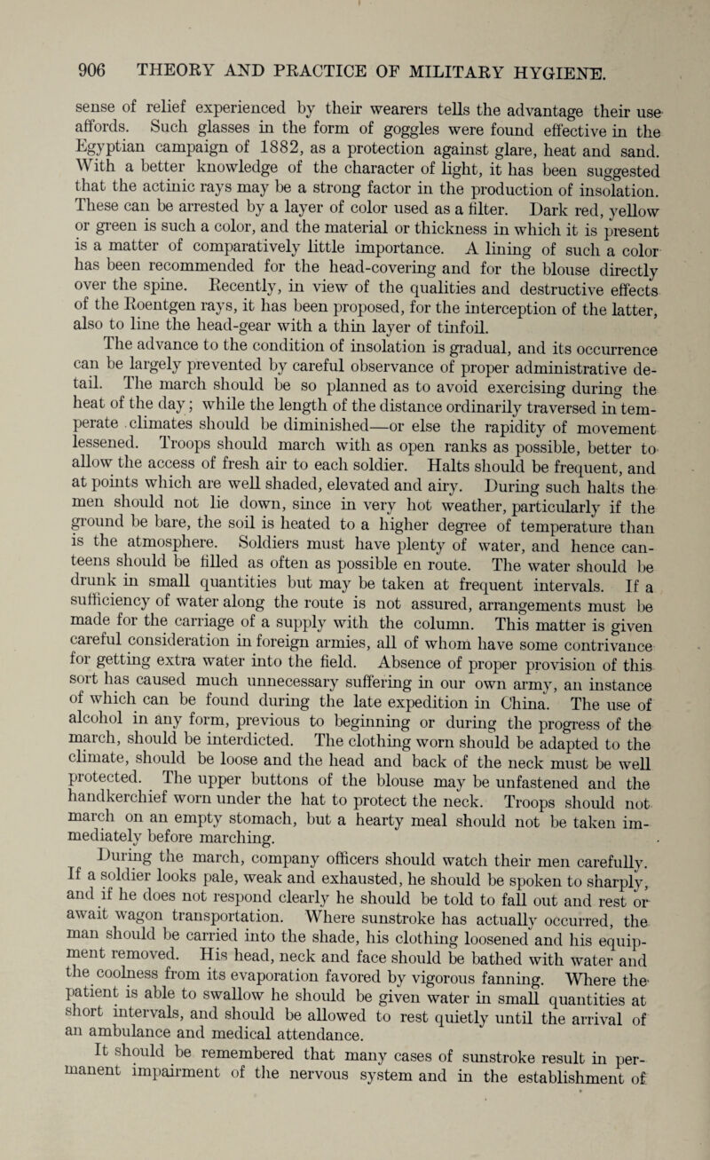 sense of relief experienced by their wearers tells the advantage their use affords. Such glasses in the form of goggles were found effective in the Tgypti&n campaign of 1882, as a protection against glare, heat and sand. With a better knowledge of the character of light, it has been suggested that the actinic rays may be a strong factor in the production of insolation. These can be arrested by a layer of color used as a filter. Dark red, yellow or green is such a color, and the material or thickness in which it is present is a matter of comparatively little importance. A lining of such a color has been recommended for the head-covering and for the blouse directly over the spine. Recently, in view of the qualities and destructive effects of the Roentgen rays, it has been proposed, for the interception of the latter, also to line the head-gear with a thin layer of tinfoil, The advance to the condition of insolation is gradual, and its occurrence can be largely prevented by careful observance of proper administrative de¬ tail. Hie march should be so planned as to avoid exercising during the heat of the day; while the length of the distance ordinarily traversed in tem¬ perate climates should be diminished—or else the rapidity of movement lessened. Troops should march with as open ranks as possible, better to allow the access of fresh air to each soldier. Halts should be frequent, and at points which are well shaded, elevated and airy. During such halts the men should not lie down, since in very hot weather, particularly if the ground be bare, the soil is heated to a higher degree of temperature than is the atmosphere. Soldiers must have plenty of water, and hence can¬ teens should be tilled as often as possible en route. The water should be drunk in small quantities but may be taken at frequent intervals. If a sufficiency of water along the route is not assured, arrangements must be made for the carriage of a supply with the column. This matter is given careful consideration in foreign armies, all of whom have some contrivance foi getting extra water into the field. Absence of proper provision of this sort has caused much unnecessary suffering in our own army, an instance of which can be found during the late expedition in China. The use of alcohol in any form, previous to beginning or during the progress of the march, should be interdicted. The clothing worn should be adapted to the climate, should be loose and the head and back of the neck must be well protected. The upper buttons of the blouse may be unfastened and the handkerchief worn under the hat to protect the neck. Troops should not march on an empty stomach, but a hearty meal should not be taken im¬ mediately before marching. During the march, company officers should watch their men carefully. If a soldier looks pale, weak and exhausted, he should be spoken to sharply, and if he does not respond clearly he should be told to fall out and rest or await wagon transportation. Where sunstroke has actually occurred, the man should be carried into the shade, his clothing loosenedand his equip¬ ment removed. His head, neck and face should be bathed with water and the coolness from its evaporation favored by vigorous fanning. Where the- patient is able to swallow he should be given water in small quantities at short intervals, and should be allowed to rest quietly until the arrival of an ambulance and medical attendance. It should be remembered that many cases of sunstroke result in per¬ manent impairment of the nervous system and in the establishment of.