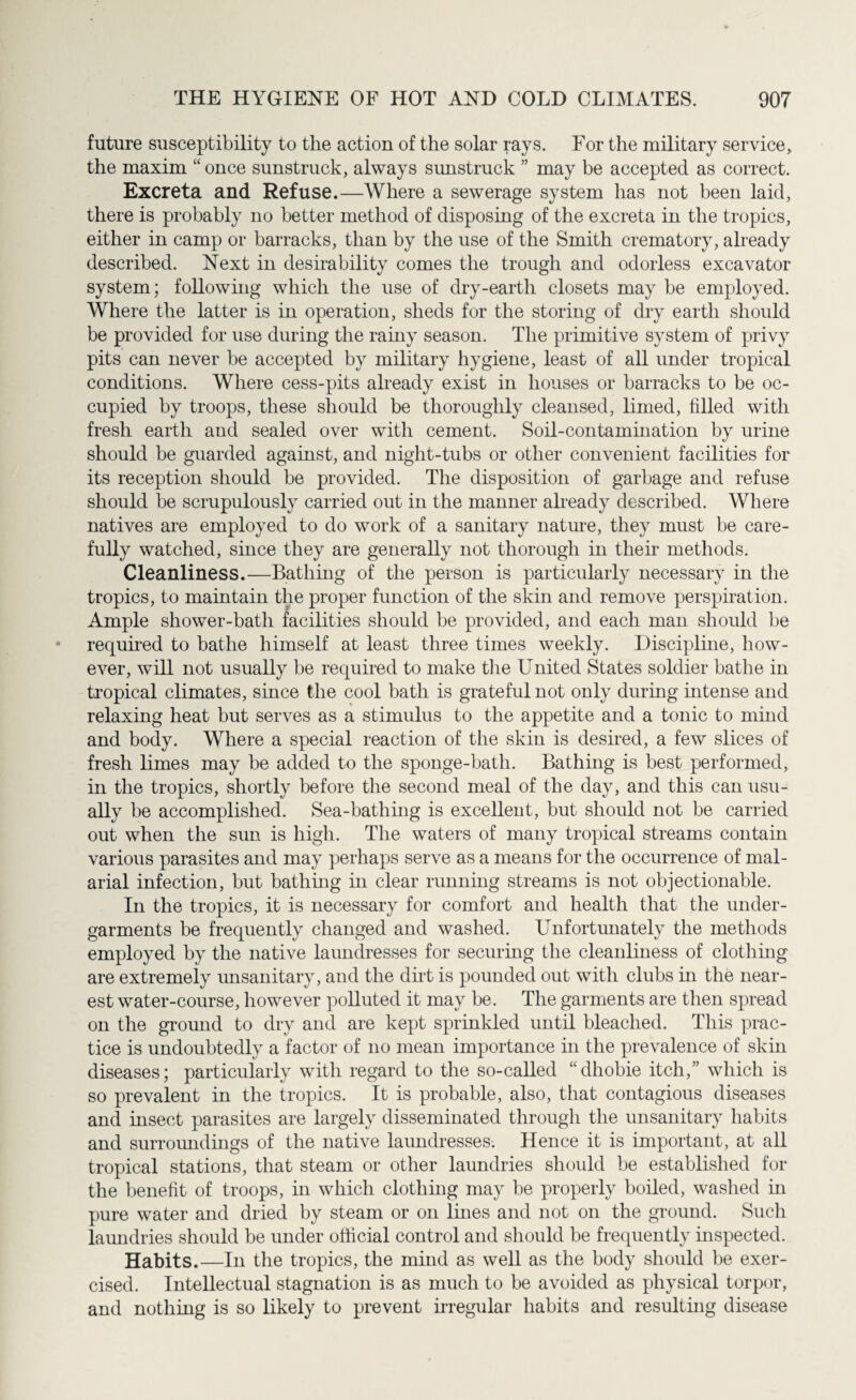 future susceptibility to the action of the solar rays. For the military service, the maxim “ once sunstruck, always sunstruck ” may be accepted as correct. Excreta and Refuse.—Where a sewerage system has not been laid, there is probably no better method of disposing of the excreta in the tropics, either in camp or barracks, than by the use of the Smith crematory, already described. Next in desirability comes the trough and odorless excavator system; following which the use of dry-earth closets may be employed. Where the latter is in operation, sheds for the storing of dry earth should be provided for use during the rainy season. The primitive system of privy pits can never be accepted by military hygiene, least of all under tropical conditions. Where cess-pits already exist in houses or barracks to be oc¬ cupied by troops, these should be thoroughly cleansed, limed, filled with fresh earth and sealed over with cement. Soil-contamination by urine should be guarded against, and night-tubs or other convenient facilities for its reception should be provided. The disposition of garbage and refuse should be scrupulously carried out in the manner already described. Where natives are employed to do work of a sanitary nature, they must be care¬ fully watched, since they are generally not thorough in their methods. Cleanliness.—Bathing of the person is particularly necessary in the tropics, to maintain the proper function of the skin and remove perspiration. Ample shower-bath facilities should be provided, and each man should be required to bathe himself at least three times weekly. Discipline, how¬ ever, will not usually be required to make the United States soldier bathe in tropical climates, since the cool bath is grateful not only during intense and relaxing heat but serves as a stimulus to the appetite and a tonic to mind and body. Where a special reaction of the skin is deshed, a few slices of fresh limes may be added to the sponge-bath. Bathing is best performed, in the tropics, shortly before the second meal of the day, and this can usu¬ ally be accomplished. Sea-bathing is excellent, but should not be carried out when the sun is high. The waters of many tropical streams contain various parasites and may perhaps serve as a means for the occurrence of mal¬ arial infection, but bathing in clear running streams is not objectionable. In the tropics, it is necessary for comfort and health that the under¬ garments be frequently changed and washed. Unfortunately the methods employed by the native laundresses for securing the cleanliness of clothing are extremely unsanitary, and the dirt is pounded out with clubs in the near¬ est water-course, however polluted it may be. The garments are then spread on the ground to dry and are kept sprinkled until bleached. This prac¬ tice is undoubtedly a factor of no mean importance hi the prevalence of skin diseases; particularly with regard to the so-called “dhobie itch,” which is so prevalent in the tropics. It is probable, also, that contagious diseases and insect parasites are largely disseminated through the unsanitary habits and surroundings of the native laundresses. Hence it is important, at all tropical stations, that steam or other laundries should be established for the benefit of troops, in which clothing may be properly boiled, washed hi pure water and dried by steam or on lines and not on the ground. Such laundries should be under official control and should be frequently inspected. Habits.—In the tropics, the mind as well as the body should be exer¬ cised. Intellectual stagnation is as much to be avoided as physical torpor, and nothing is so likely to prevent irregular habits and result mg disease