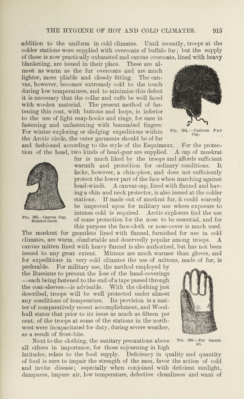 addition to the uniform in cold climates. Until recently, troops at the colder stations were supplied with overcoats of buffalo fur; but the supply of these is now practically exhausted and canvas overcoats, lined with heavy blanketing, are issued in their place. These are al¬ most as warm as the fur overcoats and are much lighter, more pliable and closely fitting. The can¬ vas, however, becomes extremely cold to the touch during low temperatures, and to minimize this defect it is necessary that the collar and cuffs be well faced with woolen material. The present method of fas¬ tening this coat, with buttons and loops, is inferior to the use of light snap-hooks and rings, for ease in fastening and unfastening with benumbed fingers. For winter exploring or sledging expeditions within the Arctic circle, the outer garments should be of fur and fashioned according to the style of the Esquimaux. For the protec¬ tion of the head, two kinds of head-gear are supplied. A cap of muskrat fur is much liked by the troops and affords sufficient warmth and protection for ordinary conditions. It lacks, however, a chin-piece, and does not sufficiently protect the lower part of the face when marching against head-winds. A canvas cap, lined with flannel and hav¬ ing a chin and neck protector, is also issued at the colder stations. If made out of muskrat fur, it could scarcely be improved upon for military use where exposure to intense cold is required. Arctic explorers find the use *liT' banket-lined. of some protection for the nose to be essential, and for this purpose the face-cloth or nose-cover is much used. The muskrat fur gauntlets lined with flannel, furnished for use in cold climates, are warm, comfortable and deservedly popular among troops. A canvas mitten lined with heavy flannel is also authorized, but has not been issued to any great extent. Mittens are much warmer than gloves, and for expeditions in very cold climates the use of mittens, made of fur, is preferable. For military use, the method employed by the Bussians to prevent the loss of the hand-coverings —each being fastened to the end of a tape passed through the coat-sleeves—is advisable. With the clothing just described, troops will be well protected under almost any conditions of temperature. Its provision is a mat¬ ter of comparatively recent accomplishment, and Wood- hull states that prior to its issue as much as fifteen per cent, of the troops at some of the stations in the north¬ west were incapacitated for duty, during severe weather, as a result of frost-bite. Next to the clothing, the sanitary precautions above all others in importance, for those sojourning in high latitudes, relate to the food supply. Deficiency in quality and quantity of food is sure to impair the strength of the men, favor the action of cold and invite disease; especially when conjoined with deficient sunlight, dampness, impure air, low temperature, defective cleanliness and want of Fig. 384. —Uniform Fur Cap.