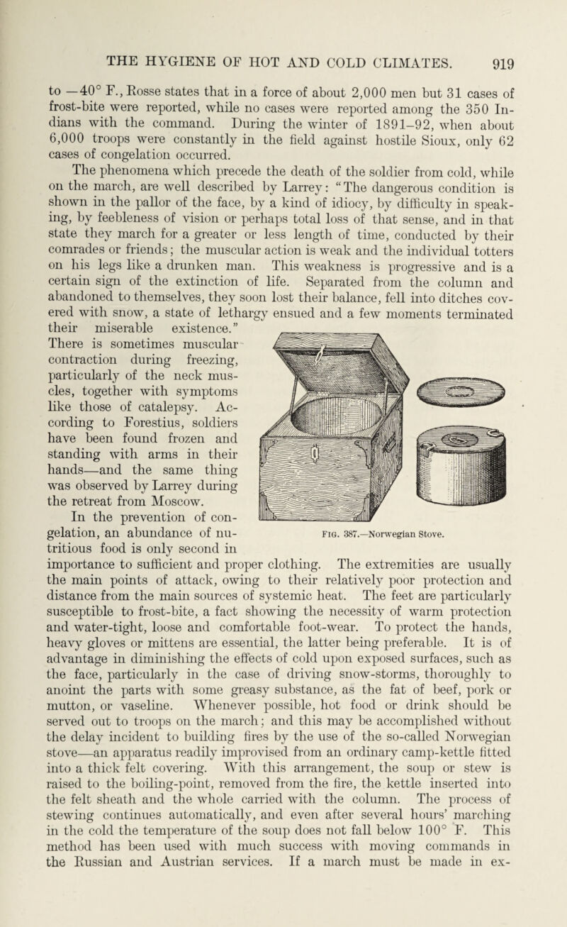 to —40° F., Fosse states that in a force of about 2,000 men but 31 cases of frost-bite were reported, while no cases were reported among the 350 In¬ dians with the command. During the winter of 1891-92, when about 6,000 troops were constantly in the field against hostile Sioux, only 62 cases of congelation occurred. The phenomena which precede the death of the soldier from cold, while on the march, are well described by Larrey: “ The dangerous condition is shown in the pallor of the face, by a kind of idiocy, by difficulty in speak¬ ing, by feebleness of vision or perhaps total loss of that sense, and in that state they march for a greater or less length of time, conducted by their comrades or friends; the muscular action is weak and the individual totters on his legs like a drunken man. This weakness is progressive and is a certain sign of the extinction of life. Separated from the column and abandoned to themselves, they soon lost their balance, fell into ditches cov¬ ered with snow, a state of lethargy ensued and a few moments terminated their miserable existence. ” There is sometimes muscular contraction during freezing, particularly of the neck mus¬ cles, together with symptoms like those of catalepsy. Ac¬ cording to Forestius, soldiers have been found frozen and standing with arms in their hands—and the same thing was observed by Larrey during the retreat from Moscow. In the prevention of con¬ gelation, an abundance of nu¬ tritious food is only second in importance to sufficient and proper clothing. The extremities are usually the main points of attack, owing to their relatively poor protection and distance from the main sources of systemic heat. The feet are particularly susceptible to frost-bite, a fact showing the necessity of warm protection and water-tight, loose and comfortable foot-wear. To protect the hands, heavy gloves or mittens are essential, the latter being preferable. It is of advantage in diminishing the effects of cold upon exposed surfaces, such as the face, particularly in the case of driving snow-storms, thoroughly to anoint the parts with some greasy substance, as the fat of beef, pork or mutton, or vaseline. Whenever possible, hot food or drink should be served out to troops on the march; and this may be accomplished without the delay incident to building fires by the use of the so-called Norwegian stove—an apparatus readily improvised from an ordinary camp-kettle fitted into a thick felt covering. With this arrangement, the soup or stew is raised to the boiling-point, removed from the fire, the kettle inserted into the felt sheath and the whole carried with the column. The process of stewing continues automatically, and even after several hours’ marching in the cold the temperature of the soup does not fall below 100° F. This method has been used with much success with moving commands in the Russian and Austrian services. If a march must be made in ex- Fig. 387.—Norwegian Stove.