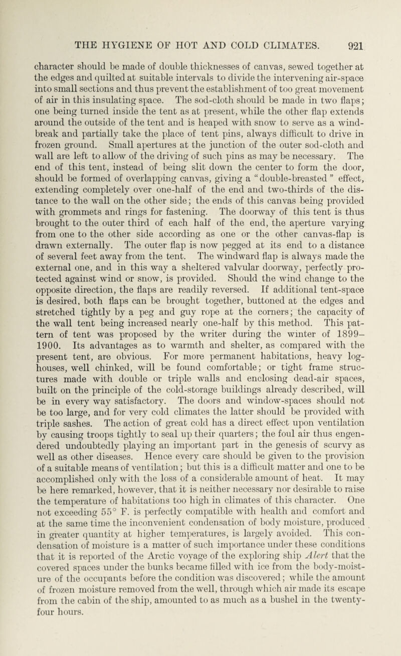 character should be made of double thicknesses of canvas, sewed together at the edges and quilted at suitable intervals to divide the intervening air-space into small sections and thus prevent the establishment of too great movement of air in this insulating space. The sod-cloth should be made in two flaps; one being turned inside the tent as at present, while the other flap extends around the outside of the tent and is heaped with snow to serve as a wind¬ break and partially take the place of tent pins, always difficult to drive in frozen ground. Small apertures at the junction of the outer sod-cloth and wall are left to allow of the driving of such pins as may be necessary. The end of this tent, instead of being slit down the center to form the door, should be formed of overlapping canvas, giving a “ double-breasted ” effect, extending completely over one-half of the end and two-thirds of the dis¬ tance to the wall on the other side; the ends of this canvas being provided with grommets and rings for fastening. The doorway of this tent is thus brought to the outer third of each half of the end, the aperture varying from one to the other side according as one or the other canvas-flap is drawn externally. The outer flap is now pegged at its end to a distance of several feet away from the tent. The windward flap is always made the external one, and in this way a sheltered valvular doorway, perfectly pro¬ tected against wind or snow, is provided. Should the wind change to the opposite direction, the flaps are readily reversed. If additional tent-space is desired, both flaps can he brought together, buttoned at the edges and stretched tightly by a peg and guy rope at the corners; the capacity of the wall tent being increased nearly one-half by this method. This pat¬ tern of tent was proposed by the writer during the winter of 1899- 1900. Its advantages as to warmth and shelter, as compared with the present tent, are obvious. For more permanent habitations, heavy log- houses, well chinked, will be found comfortable; or tight frame struc¬ tures made with double or triple walls and enclosing dead-air spaces, built on the principle of the cold-storage buildings already described, will be in every way satisfactory. The doors and window-spaces should not be too large, and for very cold climates the latter should be provided with triple sashes. The action of great cold has a direct effect upon ventilation by causing troops tightly to seal up their quarters; the foul ah thus engen¬ dered undoubtedly playing an important part in the genesis of scurvy as well as other diseases. Hence every care should be given to the provision of a suitable means of ventilation; but this is a difficult matter and one to be accomplished only with the loss of a considerable amount of heat. It may be here remarked, however, that it is neither necessary nor desirable to raise the temperature of habitations too high in climates of this character. One not exceeding 55° F. is perfectly compatible with health and comfort and at the same time the inconvenient condensation of body moisture, produced in greater quantity at higher temperatures, is largely avoided. This con¬ densation of moisture is a matter of such importance under these conditions that it is reported of the Arctic voyage of the exploring ship Alert that the covered spaces under the bunks became filled with ice from the body-moist¬ ure of the occupants before the condition was discovered; while the amount of frozen moisture removed from the well, through which air made its escape from the cabin of the ship, amounted to as much as a bushel in the twenty- four hours.