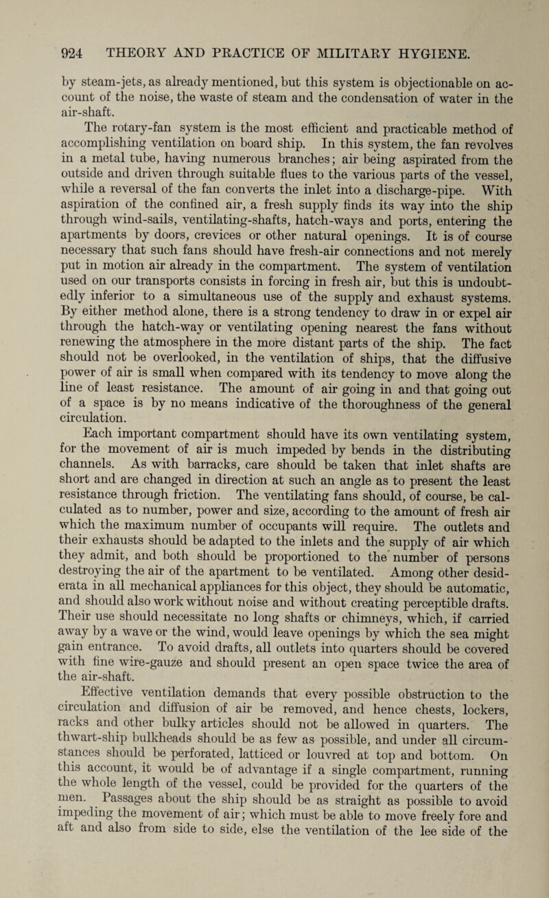 by steam-jets, as already mentioned, but this system is objectionable on ac¬ count of the noise, the waste of steam and the condensation of water in the air-shaft. The rotary-fan system is the most efficient and practicable method of accomplishing ventilation on board ship. In this system, the fan revolves in a metal tube, having numerous branches; air being aspirated from the outside and driven through suitable flues to the various parts of the vessel, while a reversal of the fan converts the inlet into a discharge-pipe. With aspiration of the confined air, a fresh supply finds its way into the ship through wind-sails, ventilating-shafts, hatch-ways and ports, entering the apartments by doors, crevices or other natural openings. It is of course necessary that such fans should have fresh-air connections and not merely put in motion air already in the compartment. The system of ventilation used on our transports consists in forcing in fresh air, but this is undoubt¬ edly inferior to a simultaneous use of the supply and exhaust systems. By either method alone, there is a strong tendency to draw in or expel air through the hatch-way or ventilating opening nearest the fans without renewing the atmosphere in the more distant parts of the ship. The fact should not be overlooked, in the ventilation of ships, that the diffusive power of air is small when compared with its tendency to move along the line of least resistance. The amount of air going in and that going out of a space is by no means indicative of the thoroughness of the general circulation. Each important compartment should have its own ventilating system, for the movement of air is much impeded by bends in the distributing channels. As with barracks, care should be taken that inlet shafts are short and are changed in direction at such an angle as to present the least resistance through friction. The ventilating fans should, of course, be cal¬ culated as to number, power and size, according to the amount of fresh air which the maximum number of occupants will require. The outlets and their exhausts should be adapted to the inlets and the supply of air which they admit, and both should be proportioned to the number of persons destroying the air of the apartment to be ventilated. Among other desid¬ erata in all mechanical appliances for this object, they should be automatic, and should also work without noise and without creating perceptible drafts. Their use should necessitate no long shafts or chimneys, which, if carried away by a wave or the wind, would leave openings by which the sea might gain entrance. To avoid drafts, all outlets into quarters should be covered with fine wire-gauze and should present an open space twice the area of the air-shaft. Effective ventilation demands that every possible obstruction to the circulation and diffusion of air be removed, and hence chests, lockers, racks and other bulky articles should not be allowed in quarters. The thwart-ship bulkheads should be as few as possible, and under all circum¬ stances should be perforated, latticed or louvred at top and bottom. On this account, it would be of advantage if a single compartment, running the whole length of the vessel, could be provided for the quarters of the men. Passages about the ship should be as straight as possible to avoid impeding the movement of air; which must be able to move freely fore and aft and also from side to side, else the ventilation of the lee side of the