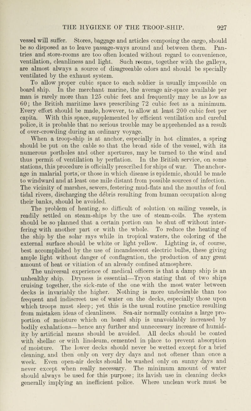 vessel will suffer. Stores, baggage and articles composing the cargo, should be so disposed as to leave passage-ways around and between them. Pan- tries and store-rooms are too often located without regard to convenience, ventilation, cleanliness and light. Such rooms, together with the galleys, are almost always a source of disagreeable odors and should be specially ventilated by the exhaust system. To allow proper cubic space to each soldier is usually impossible on board ship. In the merchant marine, the average air-space available per man is rarely more than 125 cubic feet and frequently may be as low as 60; the British maritime laws prescribing 72 cubic feet as a minimum. Every effort should be made, however, to allow at least 200 cubic feet per capita. With this space, supplemented by efficient ventilation and careful police, it is probable that no serious trouble may be apprehended as a result of over-crowding during an ordinary voyage. When a troop-ship is at anchor, especially in hot climates, a spring should be put on the cable so that the broad side of the vessel, with its numerous portholes and other apertures, may be turned to the wind and thus permit of ventilation by perflation. In the British service, on some stations, this procedure is officially prescribed for ships of war. The anchor¬ age in malarial ports, or those in which disease is epidemic, should be made to windward and at least one mile distant from possible sources of infection. The vicinity of marshes, sewers, festering mud-flats and the mouths of foul tidal rivers, discharging the debris resulting from human occupation along their banks, should be avoided. The problem of heating, so difficult of solution on sailing vessels, is readily settled on steam-ships by the use of steam-coils. The system should be so planned that a certain portion can be shut off without inter¬ fering with another part or with the whole. To reduce the heating of the ship by the solar rays while in tropical waters, the coloring of the external surface should be white or light yellow. Lighting is, of course, best accomplished by the use of incandescent electric bulbs, these giving ample light without danger of conflagration, the production of any great amount of heat or vitiation of an already confined atmosphere. The universal experience of medical officers is that a damp ship is an unhealthy ship. Dryness is essential—Tryon stating that of two ships cruising together, the sick-rate of the one with the most water between decks is invariably the higher. Nothing is more undesirable than too frequent and indiscreet use of water on the decks, especially those upon which troops must sleep; yet this is the usual routine practice resulting from mistaken ideas of cleanliness. Sea-air normally contains a large pro¬ portion of moisture which on board ship is unavoidably increased by bodily exhalations—hence any further and unnecessary increase of humid¬ ity by artificial means should be avoided. All decks should be coated with shellac or with linoleum, cemented in place to prevent absorption of moisture. The lower decks should never be wetted except for a brief cleaning, and then only on very dry days and not oftener than once a week. Even open-air decks should be washed only on sunny days and never except when really necessary. The minimum amount of water should always be used for this purpose; its lavish use in cleaning decks generally implying an inefficient police. Where unclean work must be