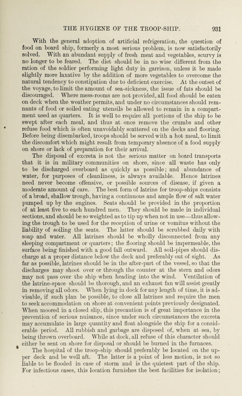 With the general adoption of artificial refrigeration, the question of food on board ship, formerly a most serious problem, is now satisfactorily solved. With an abundant supply of fresh meat and vegetables, scurvy is no longer to be feared. The diet should be in no wise different from the ration of the soldier performing light duty in garrison, unless it be made slightly more laxative by the addition of more vegetables to overcome the natural tendency to constipation due to deficient exercise. At the outset of the voyage, to limit the amount of sea-sickness, the issue of fats should be discouraged. Where mess-rooms are not provided, all food should be eaten on deck when the weather permits, and under no circumstances should rem¬ nants of food or soiled eating utensils be allowed to remain in a compart¬ ment used as quarters. It is well to require all portions of the ship to be swept after each meal, and thus at once remove the crumbs and other refuse food which is often unavoidably scattered on the decks and flooring. Before being disembarked, troops should be served with a hot meal, to limit the discomfort which might result from temporary absence of a food supply on shore or lack of preparation for their arrival. The disposal of excreta is not the serious matter on board transports that it is in military communities on shore, since all waste has only to be discharged overboard as quickly as possible; and abundance of water, for purposes of cleanliness, is always available. Hence latrines need never become offensive, or possible sources of disease, if given a moderate amount of care. The best form of latrine for troop-ships consists of a broad, shallow trough, having a continuous and ample flow of salt water pumped up by the engines. Seats should be provided in the proportion of at least five to each hundred men. They should be made in individual sections, and should be so weighted as to tip up when not in use—thus allow¬ ing the trough to be used for the reception of urine or vomitus without the liability of soiling the seats. The latter should be scrubbed daily with soap and water. All latrines should be wholly disconnected from any sleeping compartment or quarters; the flooring should be impermeable, the surface being finished with a good fall outward. All soil-pipes should dis¬ charge at a proper distance below the deck and preferably out of sight. As far as possible, latrines should be in the after-part of the vessel, so that the discharges may shoot over or through the counter at the stern and odors may not pass over the ship when heading into the wind. Ventilation of the latrine-space should be thorough, and an exhaust fan will assist greatly in removing all odors. When lying in dock for any length of time, it is ad¬ visable, if such plan be possible, to close all latrines and require the men to seek accommodation on shore at convenient points previously designated. When moored in a closed slip, this precaution is of great importance in the prevention of serious nuisance, since under such circumstances the excreta may accumulate in large quantity and float alongside the ship for a consid¬ erable period. All rubbish and garbage are disposed of, when at sea, by being thrown overboard. While at dock, all refuse of this character should either be sent on shore for disposal or should be burned in the furnaces. The hospital of the troop-ship should preferably be located on the up¬ per deck and be well aft. The latter is a point of less motion, is not so liable to be flooded in case of storm and is the quietest part of the ship. For infectious cases, this location furnishes the best facilities for isolation;