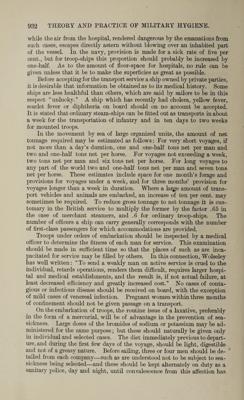 while the air from the hospital, rendered dangerous by the emanations from such cases, escapes directly astern without blowing over an inhabited part of the vessel. In the navy, provision is made for a sick rate of five per cent., but for troop-ships this proportion should probably be increased by one-half. As to the amount of floor-space for hospitals, no rule can be given unless that it be to make the superficies as great as possible. Before accepting for the transport service a ship owned by private parties, it is desirable that information be obtained as to its medical history. Some ships are less healthful than others, which are said by sailors to be in this respect “unlucky.” A ship which has recently had cholera, yellow fever, scarlet fever or diphtheria on board should on no account be accepted. It is stated that ordinary steam-ships can be fitted out as transports in about a week for the transportation of infantry and in ten days to two weeks for mounted troops. In the movement by sea of large organized units, the amount of net tonnage required may be estimated as follows: For very short voyages, if not more than a day’s duration, one and one-half tons net per man and two and one-half tons net per horse. For voyages not exceeding a week, two tons net per man and six tons net per horse. For long voyages ta any part of the world two and one-half tons net per man and seven tons net per horse. These estimates include space for one month’s forage and provisions for voyages under a week, and for three months’ provision for voyages longer than a week in duration. Where a lai^ge amount of trans¬ port vehicles and animals are embarked, an increase of ten per cent, may sometimes be required. To reduce gross tonnage to net tonnage it is cus¬ tomary in the British service to multiply the former by the factor .65 in the case of merchant steamers, and .6 for ordinary troop-ships. The number of officers a ship can carry generally corresponds with the number of first-class passengers for which accommodations are provided. Troops under orders of embarkation should be inspected by a medical officer to determine the fitness of each man for service. This examination should be made in sufficient time so that the places of such as are inca¬ pacitated for service may be filled by others. In this connection, Wolseley has well written: “To send a weakly man on active service is cruel to the individual, retards operations, renders them difficult, requires larger hospi¬ tal and medical establishments, and the result is, if not actual failure, at least decreased efficiency and greatly increased cost.” No cases of conta¬ gious or infectious disease should be received on board, with the exception of mild cases of venereal infection. Pregnant women within three months of confinement should not be given passage on a transport. On the embarkation of troops, the routine issue of a laxative, preferably in the form of a mercurial, will be of advantage in the prevention of sea¬ sickness. Large doses of the bromides of sodium or potassium may be ad¬ ministered for the same purpose; but these should naturally be given only in individual and selected cases. The diet immediately previous to depart¬ ure, and during the first few days of the voyage, should be light, digestible and not of a greasy nature. Before sailing, three or four men should be de¬ tailed from each company—such as are understood not to be subject to sea¬ sickness being selected—and these should be kept alternately on duty as a sanitary police, day and night, until convalescence from this affection has.