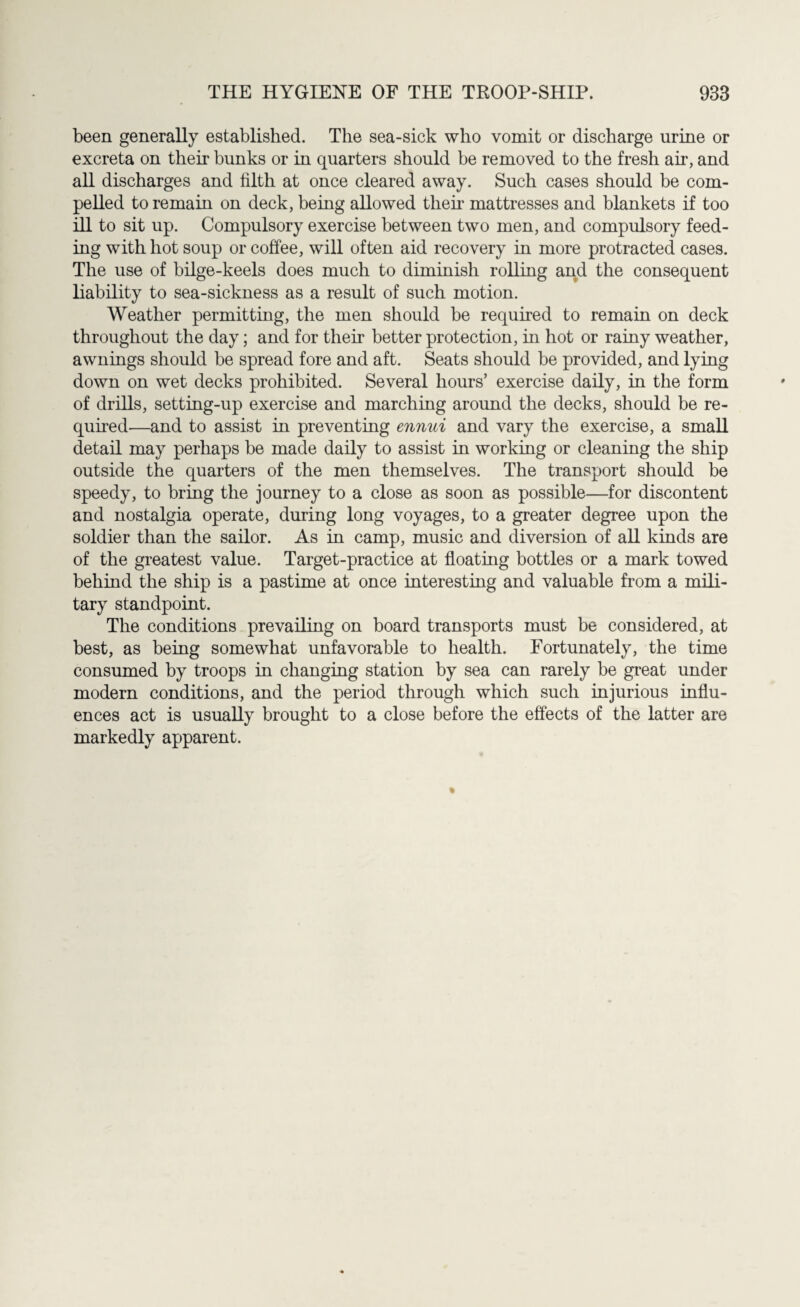 been generally established. The sea-sick who vomit or discharge urine or excreta on their bunks or in quarters should be removed to the fresh air, and all discharges and filth at once cleared away. Such cases should be com¬ pelled to remain on deck, being allowed then mattresses and blankets if too ill to sit up. Compulsory exercise between two men, and compulsory feed¬ ing with hot soup or coffee, will often aid recovery in more protracted cases. The use of bilge-keels does much to diminish rolling and the consequent liability to sea-sickness as a result of such motion. Weather permitting, the men should be required to remain on deck throughout the day; and for their better protection, in hot or rainy weather, awnings should be spread fore and aft. Seats should be provided, and lying down on wet decks prohibited. Several hours’ exercise daily, in the form of drills, setting-up exercise and marching around the decks, should be re¬ quired—and to assist in preventing ennui and vary the exercise, a small detail may perhaps be made daily to assist in working or cleaning the ship outside the quarters of the men themselves. The transport should be speedy, to bring the journey to a close as soon as possible—for discontent and nostalgia operate, during long voyages, to a greater degree upon the soldier than the sailor. As in camp, music and diversion of all kinds are of the greatest value. Target-practice at floating bottles or a mark towed behind the ship is a pastime at once interesting and valuable from a mili¬ tary standpoint. The conditions prevailing on board transports must be considered, at best, as being somewhat unfavorable to health. Fortunately, the time consumed by troops in changing station by sea can rarely be great under modern conditions, and the period through which such injurious influ¬ ences act is usually brought to a close before the effects of the latter are markedly apparent.