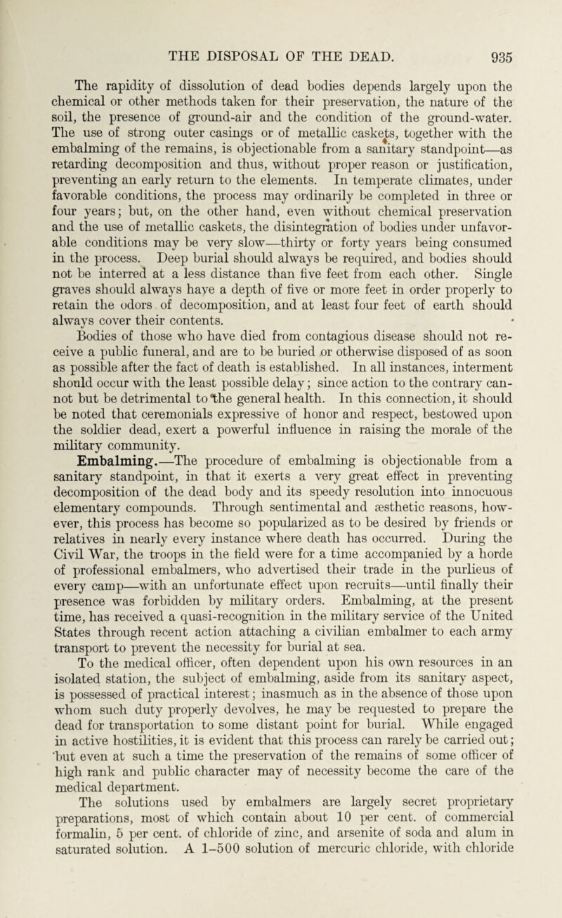 The rapidity of dissolution of dead bodies depends largely upon the chemical or other methods taken for their preservation, the nature of the soil, the presence of ground-air and the condition of the ground-water. The use of strong outer casings or of metallic caskets, together with the embalming of the remains, is objectionable from a sanitary standpoint—as retarding decomposition and thus, without proper reason or justification, preventing an early return to the elements. In temperate climates, under favorable conditions, the process may ordinarily be completed in three or four years; but, on the other hand, even without chemical preservation and the use of metallic caskets, the disintegration of bodies under unfavor¬ able conditions may be very slow—thirty or forty years being consumed in the process. Deep burial should always be required, and bodies should not be interred at a less distance than five feet from each other. Single graves should always have a depth of five or more feet in order properly to retain the odors of decomposition, and at least four feet of earth should always cover their contents. Bodies of those who have died from contagious disease should not re¬ ceive a public funeral, and are to be buried or otherwise disposed of as soon as possible after the fact of death is established. In all instances, interment should occur with the least possible delay; since action to the contrary can¬ not but be detrimental to “the general health. In this connection, it should be noted that ceremonials expressive of honor and respect, bestowed upon the soldier dead, exert a powerful influence in raising the morale of the military community. Embalming.—The procedure of embalming is objectionable from a sanitary standpoint, in that it exerts a very great effect in preventing decomposition of the dead body and its speedy resolution into innocuous elementary compounds. Through sentimental and aesthetic reasons, how¬ ever, this process has become so popularized as to be desired by friends or relatives in nearly every instance where death has occurred. During the Civil War, the troops in the field were for a time accompanied by a horde of professional embalmers, who advertised their trade in the purlieus of every camp—with an unfortunate effect upon recruits—until finally their presence was forbidden by military orders. Embalming, at the present time, has received a quasi-recognition in the military service of the United States through recent action attaching a civilian embalmer to each army transport to prevent the necessity for burial at sea. To the medical officer, often dependent upon his own resources in an isolated station, the subject of embalming, aside from its sanitary aspect, is possessed of practical interest; inasmuch as in the absence of those upon whom such duty properly devolves, he may be requested to prepare the dead for transportation to some distant point for burial. While engaged in active hostilities, it is evident that this process can rarely be carried out; ‘but even at such a time the preservation of the remains of some officer of high rank and public character may of necessity become the care of the medical department. The solutions used by embalmers are largely secret proprietary preparations, most of which contain about 10 per cent, of commercial formalin, 5 per cent, of chloride of zinc, and arsenite of soda and alum in saturated solution. A 1-500 solution of mercuric chloride, with chloride