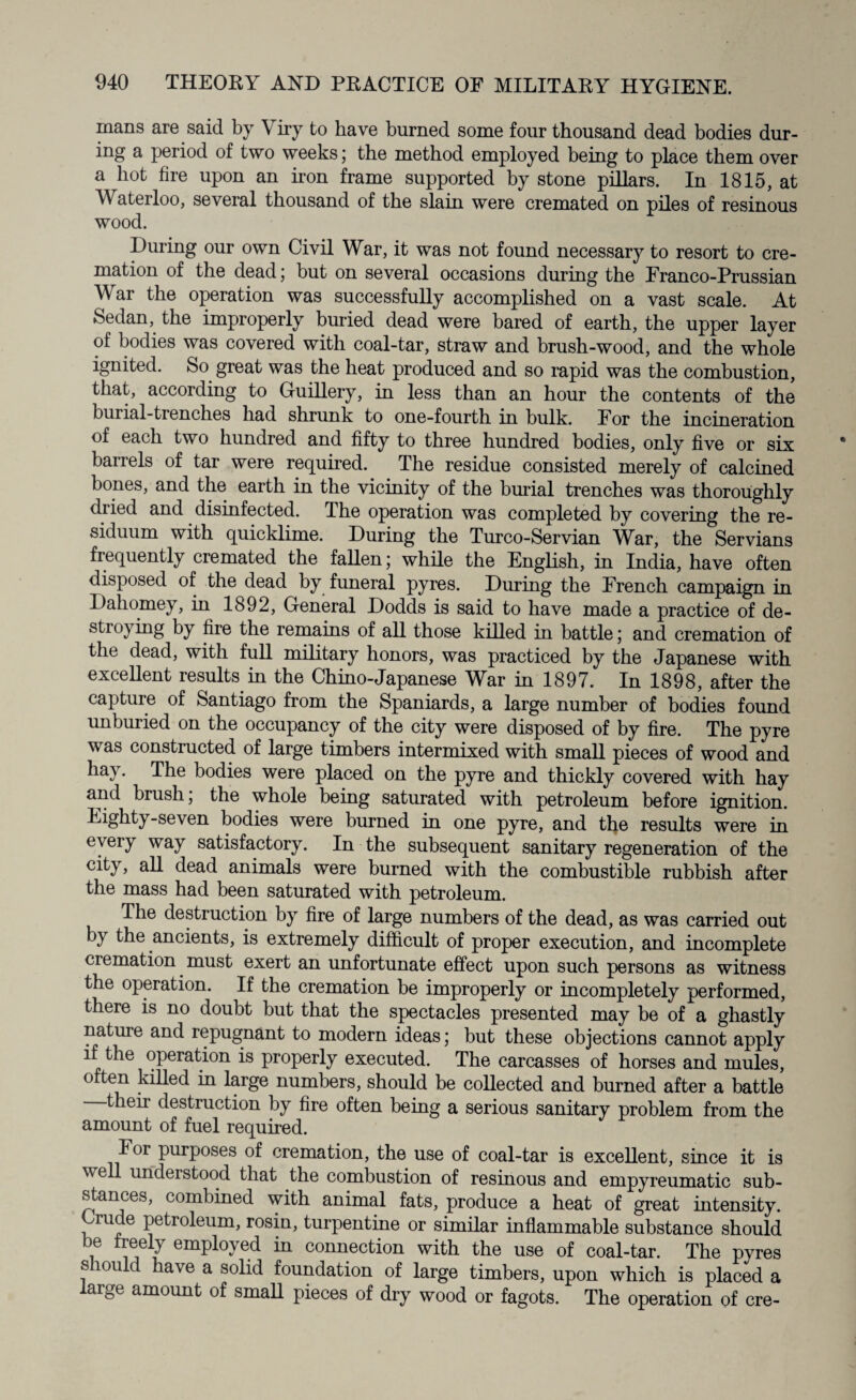 mans are said by \ iry to have burned some four thousand dead bodies dur¬ ing a period of two weeks; the method employed being to place them over a hot fire upon an iron frame supported by stone pillars. In 1815, at Waterloo, several thousand of the slain were cremated on piles of resinous wood. During our own Civil War, it was not found necessary to resort to cre¬ mation of the dead; but on several occasions during the Franco-Prussian \\ ar the operation was successfully accomplished on a vast scale. At Sedan, the improperly buried dead were bared of earth, the upper layer of bodies was covered with coal-tar, straw and brush-wood, and the whole ignited. So great was the heat produced and so rapid was the combustion, that, according to Guillery, in less than an hour the contents of the burial-trenches had shrunk to one-fourth in bulk. For the incineration of each two hundred and fifty to three hundred bodies, only five or six barrels of tar were required. The residue consisted merely of calcined bones, and the earth in the vicinity of the burial trenches was thoroughly dried and disinfected. The operation was completed by covering the re¬ siduum with quicklime. During the Turco-Servian War, the Servians frequently cremated the fallen; while the English, in India, have often disposed of the dead by funeral pyres. During the French campaign in Dahomey, in 1892, General Dodds is said to have made a practice of de¬ stroying by fire the remains of all those killed in battle; and cremation of the dead, with full military honors, was practiced by the Japanese with excellent results in the Chino-Japanese War in 1897. In 1898, after the capture of Santiago from the Spaniards, a large number of bodies found unburied on the occupancy of the city were disposed of by fire. The pyre was constructed of large timbers intermixed with small pieces of wood and hay. The bodies were placed on the pyre and thickly covered with hay and brush; the whole being saturated with petroleum before ignition. Eighty-seven bodies were burned in one pyre, and the results were in every way satisfactory. In the subsequent sanitary regeneration of the city, all dead animals were burned with the combustible rubbish after the mass had been saturated with petroleum. The destruction by fire of large numbers of the dead, as was carried out by the ancients, is extremely difficult of proper execution, and incomplete cremation must exert an unfortunate effect upon such persons as witness the operation. If the cremation be improperly or incompletely performed, there is no doubt but that the spectacles presented may be of a ghastly nature and repugnant to modern ideas; but these objections cannot apply if the operation is properly executed. The carcasses of horses and mules, o ten killed in large numbers, should be collected and burned after a battle their destruction by fire often being a serious sanitary problem from the amount of fuel required. For purposes of cremation, the use of coal-tar is excellent, since it is well understood that the combustion of resinous and empyreumatic sub¬ stances, combined with animal fats, produce a heat of great intensity. rude petroleum, rosin, turpentine or similar inflammable substance should be freely employed in connection with the use of coal-tar. The pyres s muld have a solid foundation of large timbers, upon which is placed a aige amount of small pieces of dry wood or fagots. The operation of ere-