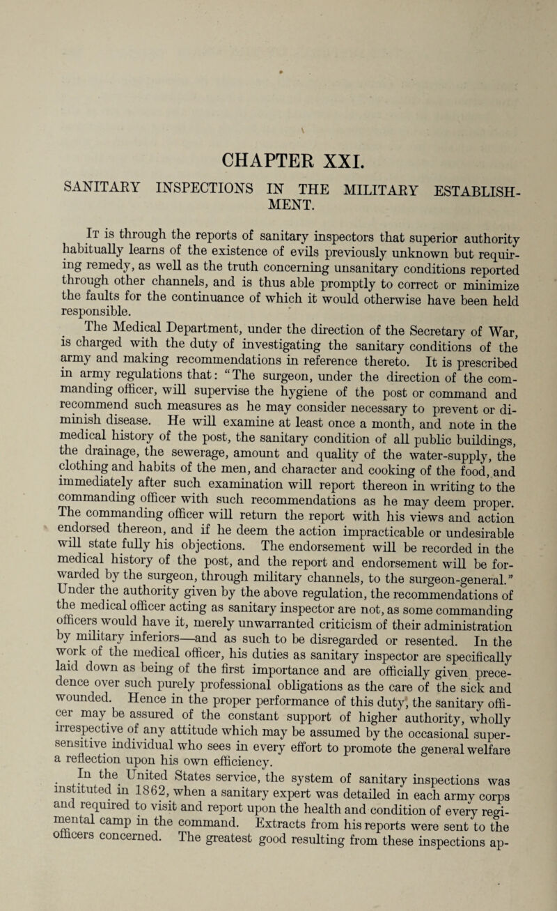 CHAPTER XXL SANITARY INSPECTIONS IN THE MILITARY ESTABLISH¬ MENT. It is through the reports of sanitary inspectors that superior authority habitually learns of the existence of evils previously unknown but requir¬ ing lemedy, as ^vell as the truth concerning unsanitary conditions reported through other channels, and is thus able promptly to correct or minimize the faults for the continuance of which it would otherwise have been held responsible. The Medical Department, under the direction of the Secretary of War, is charged with the duty of investigating the sanitary conditions of the army and making recommendations in reference thereto. It is prescribed in army regulations that: “ The surgeon, under the direction of the com¬ manding officer, will supervise the hygiene of the post or command and recommend such measures as he may consider necessary to prevent or di¬ minish disease. He will examine at least once a month, and note in the medical history of the post, the sanitary condition of all public buildings, the drainage, the sewerage, amount and quality of the water-supply, the clothing and habits of the men, and character and cooking of the food, and immediately after such examination will report thereon in writing to the commanding officer with such recommendations as he may deem proper. The commanding officer will return the report with his views and action endorsed thereon, and if he deem the action impracticable or undesirable will state fully his objections. The endorsement will be recorded in the medical history of the post, and the report and endorsement will be for¬ warded by the surgeon, through military channels, to the surgeon-general.” Undei the authority given by the above regulation, the recommendations of the medical officer acting as sanitary inspector are not, as some commanding officers would have it, merely unwarranted criticism of their administration by military inferiors—and as such to be disregarded or resented. In the work of the medical officer, his duties as sanitary inspector are specifically laid down as being of the first importance and are officially given prece¬ dence over such purely professional obligations as the care of the sick and wounded. Hence in the proper performance of this duty, the sanitary offi¬ cer may be assured of the constant support of higher authority, wholly mespectiye of any attitude which may be assumed by the occasional super- sensitive individual who sees in every effort to promote the general welfare a reflection upon his own efficiency. . In the. United States service, the system of sanitary inspections was instituted in 1862, when a sanitary expert was detailed in each army corps and required to visit and report upon the health and condition of every regi- immtal camp m the command. Extracts from his reports were sent to the officers concerned. The greatest good resulting from these inspections ap-