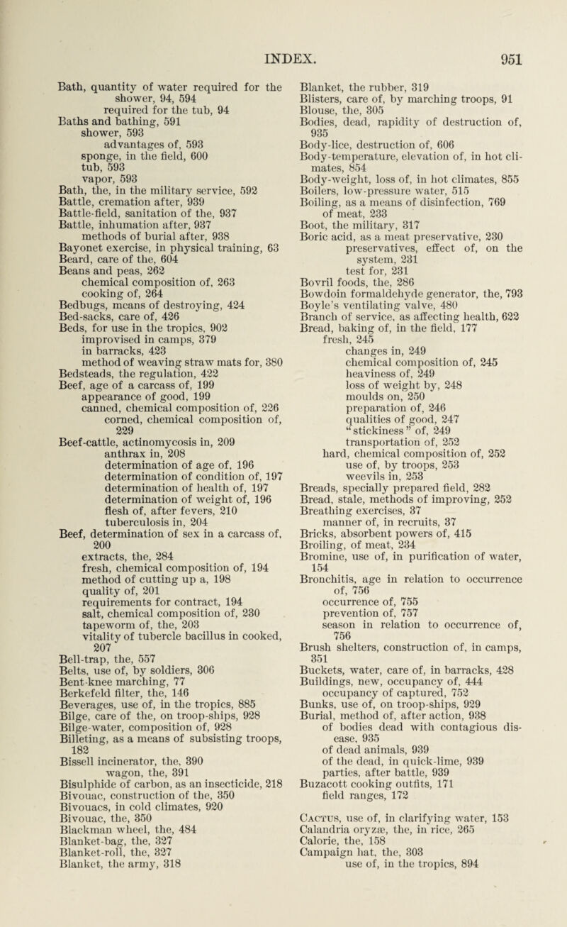 Bath, quantity of water required for the shower, 94, 594 required for the tub, 94 Baths and bathing, 591 shower, 593 advantages of, 593 sponge, in the field, 600 tub, 593 vapor, 593 Bath, the, in the military service, 592 Battle, cremation after, 939 Battle-field, sanitation of the, 937 Battle, inhumation after, 937 methods of burial after, 938 Bayonet exercise, in physical training, 63 Beard, care of the, 604 Beans and peas, 262 chemical composition of, 263 cooking of, 264 Bedbugs, means of destroying, 424 Bed-sacks, care of, 426 Beds, for use in the tropics, 902 improvised in camps, 379 in barracks, 423 method of weaving straw mats for, 380 Bedsteads, the regulation, 422 Beef, age of a carcass of, 199 appearance of good, 199 canned, chemical composition of, 226 corned, chemical composition of, 229 Beef-cattle, actinomycosis in, 209 anthrax in, 208 determination of age of, 196 determination of condition of, 197 determination of health of, 197 determination of weight of, 196 flesh of, after fevers, 210 tuberculosis in, 204 Beef, determination of sex in a carcass of, 200 extracts, the, 284 fresh, chemical composition of, 194 method of cutting up a, 198 quality of, 201 requirements for contract, 194 salt, chemical composition of, 230 tapeworm of, the, 203 vitality of tubercle bacillus in cooked, 207 Bell-trap, the, 557 Belts, use of, by soldiers, 306 Bent-knee marching, 77 Berkefeld filter, the, 146 Beverages, use of, in the tropics, 885 Bilge, care of the, on troop-ships, 928 Bilge-water, composition of, 928 Billeting, as a means of subsisting troops, 182 Bissell incinerator, the, 390 wagon, the, 391 Bisulphide of carbon, as an insecticide, 218 Bivouac, construction of the, 350 Bivouacs, in cold climates, 920 Bivouac, the, 350 Blackman wheel, the, 484 Blanket-bag, the, 327 Blanket-roll, the, 327 Blanket, the army, 318 Blanket, the rubber, 319 Blisters, care of, by marching troops, 91 Blouse, the, 305 Bodies, dead, rapidity of destruction of, 935 Body-lice, destruction of, 606 Body-temperature, elevation of, in hot cli¬ mates, 854 Body-weight, loss of, in hot climates, 855 Boilers, low-pressure water, 515 Boiling, as a means of disinfection, 769 of meat, 233 Boot, the military, 317 Boric acid, as a meat preservative, 230 preservatives, effect of, on the system, 231 test for, 231 Bovril foods, the, 286 Bowdoin formaldehyde generator, the, 793 Boyle’s ventilating valve, 480 Branch of service, as affecting health, 622 Bread, baking of, in the field, 177 fresh, 245 changes in, 249 chemical composition of, 245 heaviness of, 249 loss of weight by, 248 moulds on, 250 preparation of, 246 qualities of good, 247 “ stickiness ” of, 249 transportation of, 252 hard, chemical composition of, 252 use of, by troops, 253 weevils in, 253 Breads, specially prepared field, 282 Bread, stale, methods of improving, 252 Breathing exercises, 37 manner of, in recruits, 37 Bricks, absorbent powers of, 415 Broiling, of meat, 234 Bromine, use of, in purification of water, 154 Bronchitis, age in relation to occurrence of, 756 occurrence of, 755 prevention of, 757 season in relation to occurrence of, 756 Brush shelters, construction of, in camps, 351 Buckets, water, care of, in barracks, 428 Buildings, new, occupancy of, 444 occupancy of captured, 752 Bunks, use of, on troop-sliips, 929 Burial, method of, after action, 938 of bodies dead with contagious dis¬ ease, 935 of dead animals, 939 of the dead, in quick-lime, 939 parties, after battle, 939 Buzacott cooking outfits, 171 field ranges, 172 Cactus, use of, in clarifying water, 153 Calandria oryzse, the, in rice, 265 Calorie, the, 158 Campaign hat, the, 303 use of, in the tropics, 894