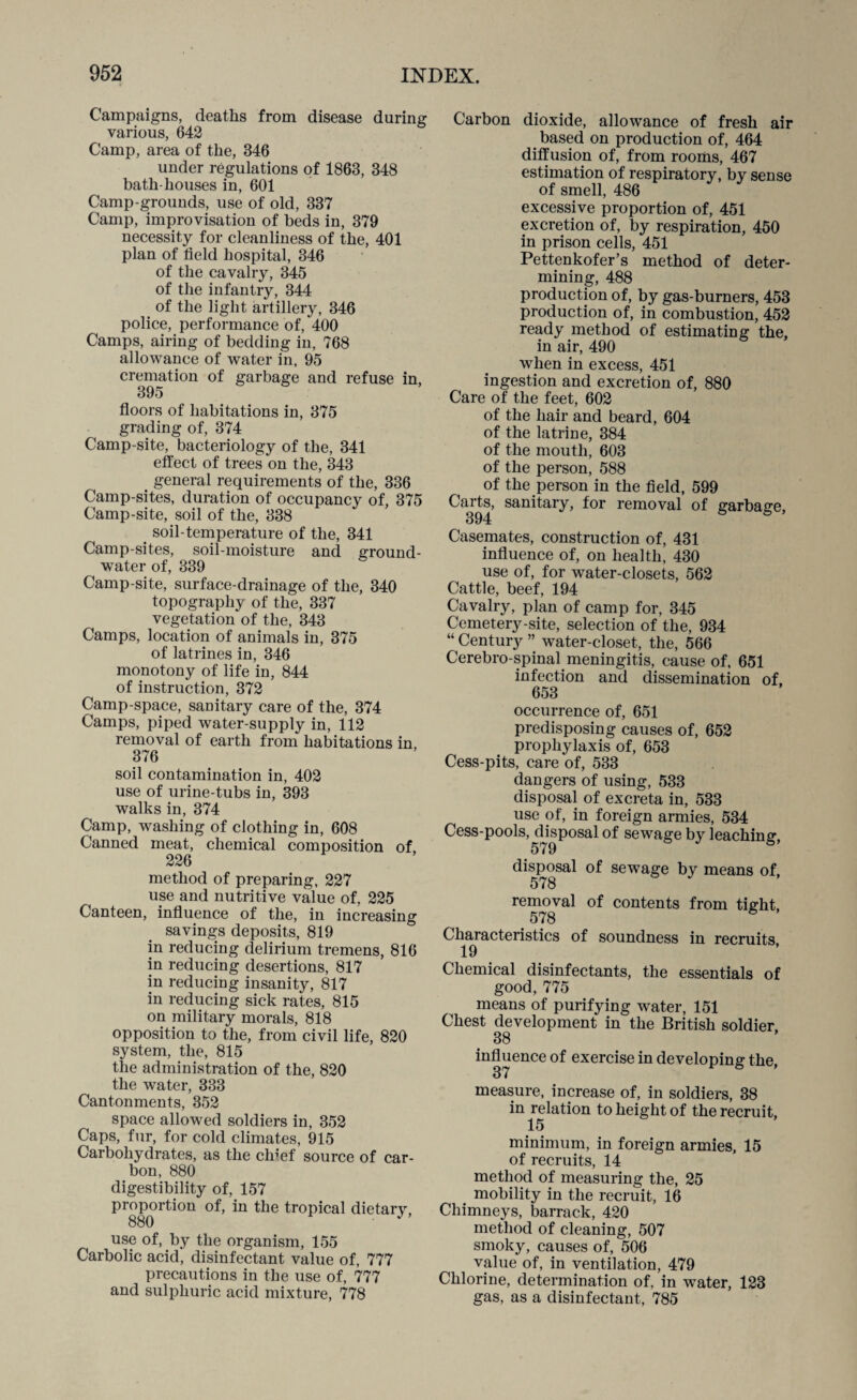 Campaigns, deaths from disease during various, 642 Camp, area of the, 346 under regulations of 1863, 348 bath-houses in, 601 Camp-grounds, use of old, 337 Camp, improvisation of beds in, 379 necessity for cleanliness of the, 401 plan of field hospital, 346 of the cavalry, 345 of the infantry, 344 of the light artillery, 346 police, performance of, 400 Camps, airing of bedding in, 768 allowance of water in, 95 cremation of garbage and refuse in, 395 floors of habitations in, 375 grading of, 374 Camp-site, bacteriology of the, 341 effect of trees on the, 343 general requirements of the, 336 Camp-sites, duration of occupancy of, 375 Camp-site, soil of the, 338 . soil-temperature of the, 341 Camp-sites, soil-moisture and ground- water of, 339 Camp-site, surface-drainage of the, 340 topography of the, 337 vegetation of the, 343 Camps, location of animals in, 375 of latrines in, 346 monotony of life in, 844 of instruction, 372 Camp-space, sanitary care of the, 374 Camps, piped water-supply in, 112 removal of earth from habitations in, 376 soil contamination in, 402 use of urine-tubs in, 393 walks in, 374 Camp, washing of clothing in, 608 Canned meat, chemical composition of 226 method of preparing, 227 use and nutritive value of, 225 Canteen, influence of the, in increasing savings deposits, 819 in reducing delirium tremens, 816 in reducing desertions, 817 in reducing insanity, 817 in reducing sick rates, 815 on military morals, 818 opposition to the, from civil life, 820 system, the, 815 the administration of the, 820 the water, 333 Cantonments, 352 space allowed soldiers in, 352 Caps, fur, for cold climates, 915 Carbohydrates, as the clffef source of car¬ bon, 880 digestibility of, 157 proportion of, in the tropical dietary, 880 use of, by the organism, 155 Carbolic acid, disinfectant value of, 777 precautions in the use of, 777 and sulphuric acid mixture, 778 Carbon dioxide, allowance of fresh air based on production of, 464 diffusion of, from rooms, 467 estimation of respiratory, by sense of smell, 486 excessive proportion of, 451 excretion of, by respiration, 450 in prison cells, 451 Pettenkofer’s method of deter¬ mining, 488 production of, by gas-burners, 453 production of, in combustion, 452 ready method of estimating the, in air, 490 when in excess, 451 ingestion and excretion of, 880 Care of the feet, 602 of the hair and beard, 604 of the latrine, 384 of the mouth, 603 of the person, 588 of the person in the field, 599 Carts, sanitary, for removal of garbage, 394 & Casemates, construction of, 431 influence of, on health, 430 use of, for water-closets, 562 Cattle, beef, 194 Cavalry, plan of camp for, 345 Cemetery-site, selection of the, 934 “ Century ” water-closet, the, 566 Cerebro-spinal. meningitis, cause of, 651 infection and dissemination of, 653 occurrence of, 651 predisposing causes of, 652 prophylaxis of, 653 Cess-pits, care of, 533 dangers of using, 533 disposal of excreta in, 533 use of, in foreign armies, 534 Cess-pools, disposal of sewage by leaching, disposal of sewage by means of, 578 removal of contents from tight, . 578 6 Characteristics of soundness in recruits 19 Chemical disinfectants, the essentials of good, 775 means of purifying water, 151 Chest development in the British soldier 38 influence of exercise in developing the, 37 measure, increase of, in soldiers, 38 in relation to height of the recruit, 15 minimum, in foreign armies, 15 of recruits, 14 method of measuring the, 25 mobility in the recruit, 16 Chimneys, barrack, 420 method of cleaning, 507 smoky, causes of, 506 value of, in ventilation, 479 Chlorine, determination of, in water, 123 gas, as a disinfectant, 785