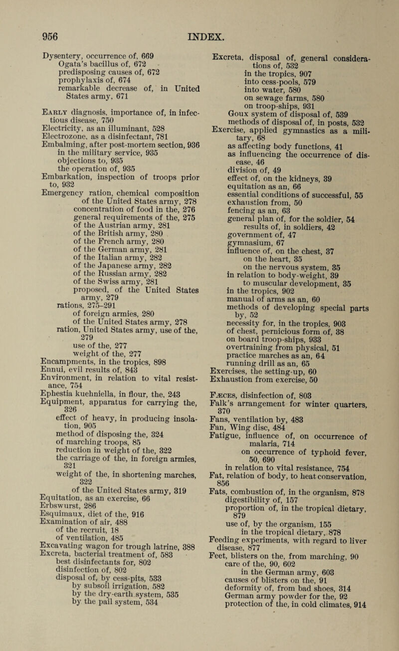 Dysentery, occurrence of, 669 Ogata’s bacillus of, 672 predisposing causes of, 672 prophylaxis of, 674 remarkable decrease of, in United States army, 671 Early diagnosis, importance of, in infec¬ tious disease, 750 Electricity, as an illuminant, 528 Electrozone, as a disinfectant, 781 Embalming, after post-mortem section, 936 in the military service, 935 objections to, 935 the operation of, 935 Embarkation, inspection of troops prior to, 932 Emergency ration, chemical composition of the United States army, 278 concentration of food in the, 276 general requirements of the, 275 of the Austrian army, 281 of the British army, 280 of the French army, 280 of the German army, 281 of the Italian army, 282 of the Japanese army, 282 of the Russian army, 282 of the Swiss army, 281 proposed, of the United States army, 279 rations, 275-291 of foreign armies, 280 of the United States army, 278 ration, United States army, use of the, 279 use of the, 277 weight of the, 277 Encampments, in the tropics, 898 Ennui, evil results of, 843 Environment, in relation to vital resist¬ ance, 754 Ephestia kuehniella, in flour, the, 243 Equipment, apparatus for carrying the, 326 effect of heavy, in producing insola¬ tion, 905 method of disposing the, 324 of marching troops, 85 reduction in weight of the, 322 the carriage of the, in foreign armies, 321 weight of the, in shortening marches, 322 of the United States army, 319 Equitation, as an exercise, 66 Erbswurst, 286 Esquimaux, diet of the, 916 Examination of air, 488 of the recruit, 18 of ventilation, 485 Excavating wagon for trough latrine, 388 Excreta, bacterial treatment of, 583 best disinfectants for, 802 disinfection of, 802 disposal of, by cess-pits, 533 by subsoil irrigation, 582 by the dry-earth system, 535 by the pail system, 534 Excreta, disposal of, general considera¬ tions of, 532 in the tropics, 907 into cess-pools, 579 into water, 580 on sewage farms, 580 on troop-ships, 931 Goux system of disposal of, 539 methods of disposal of, in posts, 532 Exercise, applied gymnastics as a mili¬ tary, 68 as affecting body functions, 41 as influencing the occurrence of dis¬ ease, 46 division of, 49 effect of, on the kidneys, 39 equitation as an, 66 essential conditions of successful, 55 exhaustion from, 50 fencing as an, 63 general plan of, for the soldier, 54 results of, in soldiers, 42 government of, 47 gymnasium, 67 influence of, on the chest, 37 on the heart, 35 on the nervous system, 35 in relation to body-weight, 39 to muscular development, 35 in the tropics, 902 manual of arms as an, 60 methods of developing special parts by, 52 necessity for, in the tropics, 903 of chest, pernicious form of, 38 on board troop-ships, 933 overtraining from physical, 51 practice marches as an, 64 running drill as an, 65 Exercises, the setting-up, 60 Exhaustion from exercise, 50 Fjeces, disinfection of, 803 Falk’s arrangement for winter quarters, 370 Fans, ventilation by, 483 Fan, Wing disc, 484 Fatigue, influence of, on occurrence of malaria, 714 on occurrence of typhoid fever, 50, 690 in relation to vital resistance, 754 Fat, relation of body, to heat conservation, 856 Fats, combustion of, in the organism, 878 digestibility of, 157 proportion of, in the tropical dietary, 879 use of, by the organism, 155 in the tropical dietary, 878 Feeding experiments, with regard to liver disease, 877 Feet, blisters on the, from marching, 90 care of the, 90, 602 in the German army, 603 causes of blisters on the, 91 deformity of, from bad shoes, 314 German army powder for the, 92 protection of the, in cold climates, 914
