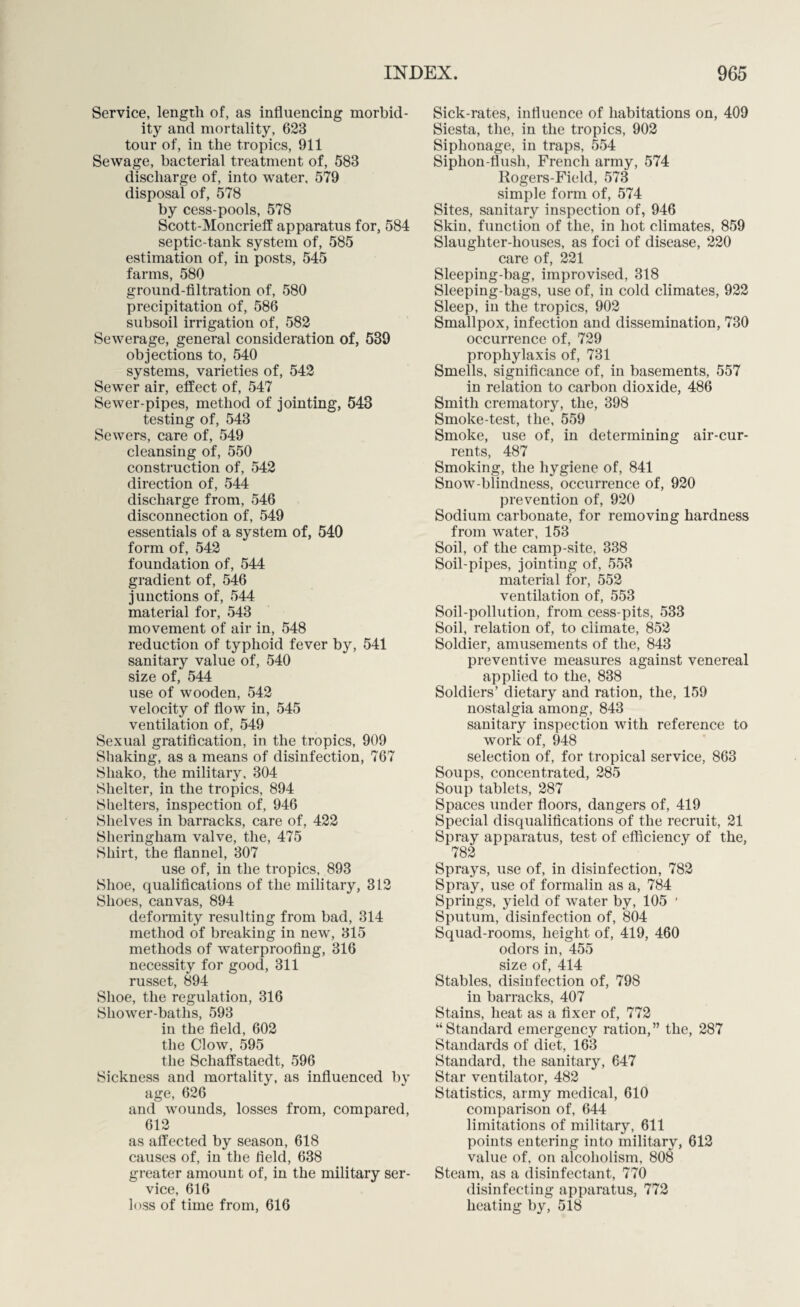 Service, length of, as influencing morbid¬ ity and mortality, 623 tour of, in the tropics, 911 Sewage, bacterial treatment of, 583 discharge of, into water, 579 disposal of, 578 by cess-pools, 578 Scott-Moncrieff apparatus for, 584 septic-tank system of, 585 estimation of, in posts, 545 farms, 580 ground-filtration of, 580 precipitation of, 586 subsoil irrigation of, 582 Sewerage, general consideration of, 539 objections to, 540 systems, varieties of, 542 Sewer air, effect of, 547 Sewer-pipes, method of jointing, 548 testing of, 543 Sewers, care of, 549 cleansing of, 550 construction of, 542 direction of, 544 discharge from, 546 disconnection of, 549 essentials of a system of, 540 form of, 542 foundation of, 544 gradient of, 546 junctions of, 544 material for, 543 movement of air in, 548 reduction of typhoid fever by, 541 sanitary value of, 540 size of, 544 use of wooden, 542 velocity of flow in, 545 ventilation of, 549 Sexual gratification, in the tropics, 909 Shaking, as a means of disinfection, 767 Shako, the military, 304 Shelter, in the tropics, 894 Shelters, inspection of, 946 Shelves in barracks, care of, 422 Sheringliam valve, the, 475 Shirt, the flannel, 307 use of, in the tropics, 893 Shoe, qualifications of the military, 312 Shoes, canvas, 894 deformity resulting from bad, 314 method of breaking in new, 315 methods of waterproofing, 316 necessity for good, 311 russet, 894 Shoe, the regulation, 316 Shower-baths, 593 in the field, 602 the Clow, 595 the Scliaffstaedt, 596 Sickness and mortality, as influenced by age, 626 and wounds, losses from, compared, 612 as affected by season, 618 causes of, in the field, 638 greater amount of, in the military ser¬ vice, 616 loss of time from, 616 Sick-rates, influence of habitations on, 409 Siesta, the, in the tropics, 902 Siphonage, in traps, 554 Siphon-flush, French army, 574 Rogers-Field, 573 simple form of, 574 Sites, sanitary inspection of, 946 Skin, function of the, in hot climates, 859 Slaughter-houses, as foci of disease, 220 care of, 221 Sleeping-bag, improvised, 318 Sleeping-bags, use of, in cold climates, 922 Sleep, in the tropics, 902 Smallpox, infection and dissemination, 730 occurrence of, 729 prophylaxis of, 731 Smells, significance of, in basements, 557 in relation to carbon dioxide, 486 Smith crematory, the, 398 Smoke-test, the, 559 Smoke, use of, in determining air-cur¬ rents, 487 Smoking, the hygiene of, 841 Snow-blindness, occurrence of, 920 prevention of, 920 Sodium carbonate, for removing hardness from water, 153 Soil, of the camp-site, 338 Soil-pipes, jointing of, 553 material for, 552 ventilation of, 553 Soil-pollution, from cess-pits, 533 Soil, relation of, to climate, 852 Soldier, amusements of the, 843 preventive measures against venereal applied to the, 838 Soldiers’ dietary and ration, the, 159 nostalgia among, 843 sanitary inspection with reference to work of, 948 selection of, for tropical service, 863 Soups, concentrated, 285 Soup tablets, 287 Spaces under floors, dangers of, 419 Special disqualifications of the recruit, 21 Spray apparatus, test of efficiency of the, 782 Sprays, use of, in disinfection, 782 Spray, use of formalin as a, 784 Springs, yield of water by, 105 ' Sputum, disinfection of, 804 Squad-rooms, height of, 419, 460 odors in, 455 size of 414 Stables, disinfection of, 798 in barracks, 407 Stains, heat as a fixer of, 772 “Standard emergency ration,” the, 287 Standards of diet, 16*3 Standard, the sanitary, 647 Star ventilator, 482 Statistics, army medical, 610 comparison of, 644 limitations of military, 611 points entering into military, 612 value of, on alcoholism, 808 Steam, as a disinfectant, 770 disinfecting apparatus, 772 heating by, 518