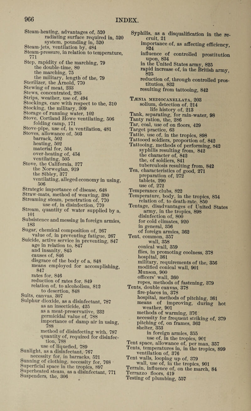 Steam-heating, advantages of, 520 radiating surface required in, 520 system, pounding in, 520 Steam-jets, ventilation by, 484 Steam-pressure, in relation to temperature. 771 Step, rapidity of the marching, 79 the double-time, 80 the marching, 75 the military, length of the, 79 Sterilizer, the Arnold, 770 Stewing of meat, 238 Stews, concentrated, 285 Strips, weather, use of, 494 Stockings, care with respect to the, 310 Stocking, the military, 309 Storage of running water, 102 Stove, Cortland Howre ventilating, 506 folding camp, 171 Stove-pipe, use of, in ventilation, 481 Stoves, allowance of, 503 barrack, 502 heating, 502 material for, 504 over-heating of, 454 ventilating, 505 Stove, the California, 377 the Norwegian, 919 the Sibley, 377 ventilating, alleged economy in using, Strategic importance of disease, 648 Straw-mats, method of weaving, 380 Streaming steam, penetration of, 770 use of, in disinfection, 770 Stream, quantity of water supplied bv a 101 ^ Subsistence and messing in foreign armies 183 6 Sugar, chemical composition of, 267 value of, in preventing fatigue, 267 Suicide, active service in preventing, 847 age in relation to, 847 and insanity, 845 causes of, 846 disgrace of the body of a, 848 means employed for accomplishing, rates for, 846 reduction of rates for, 849 relation of, to alcoholism, 812 to desertion, 848 Suits, canvas. 307 Sulphur dioxide, as a disinfectant, 787 as an insecticide, 425 as a meat-preservative, 232 germicidal value of, 788 importance of damp air in using 788 6 method of disinfecting with, 787 quantity of, required for disinfec¬ tion, 788 use of liquefied, 789 Sunlight, as a disinfectant, 767 necessity for, in barracks, 521 Sunning of clothing, necessity for, 768 Superficial space in the tropics, 897 Superheated steam, as a disinfectant, 771 Suspenders, the, 306 Syphilis, as a disqualification in the re¬ cruit, 21 importance 0f, as affecting efficiency, influence of controlled prostitution upon, 834 in the United States army, 825 rapid increase of, in the British armv reduction of, through controlled pros¬ titution, 832 resulting from tattooing, 842 Taenia mediocanellata, 203 solium, detection of, 214 life history of, 213 Tank, separating, for rain-water, 98 Tanty ration, the, 286 Tar, coal, use of on floors, 429 Target practice, 63 Tattie, use of, in the tropics, 898 Tattooed soldiers, proportion of, 842 Tattooing, methods of performing, 842 syphilis resulting from, 842 the character of, 842 the, of soldiers, 841 tuberculosis resulting from, 842 Tea, characteristics of good, 271 preparation of, 272 tablets, 290 use of, 272 Temperance clubs, 822 Temperature, body, in the tropics, 854 relation of, to death-rate, 850 Tentage, disadvantages of United States army, in the tropics, 898 disinfection of, 800 for cold climates, 920 in general, 356 of foreign armies, 362 Tent, common, 357 wall, 358 conical wall, 359 flies, in promoting coolness, 378 hospital, 361 military, requirements of the, 356 modified conical wall, 901 Munson, 900 officers’ wall, 360 ropes, methods of fastening, 379 Tents, double canvas, 378 fire-places in, 378 hospital, methods of pitching, 361 means of improving, during hot weather, 901 methods of warming, 376 necessity for frequent striking of, 379 pitching of, on frames, 362 shelter, 353 in foreign armies, 355 use of, in the tropics, 901 Tent space, allowance of, per man, 357 Tents, temperatures in, in the tropics, 899 ventilation of, 376 Tent walls, looping up of, 379 wall, use of, in the tropics, 901 Terrain, influence of, on the march, 84 Terrazzo floors, 419 Testing of plumbing, 557