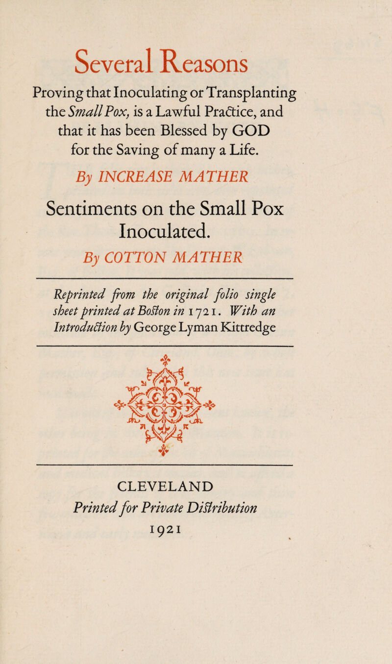 Proving that Inoculating or Transplanting the Small Fox, is a Lawful Pra&ice, and that it has been Blessed by GOD for the Saving of many a Life. By INCREASE MATHER Sentiments on the Small Pox Inoculated. By COTTON MATHER Reprinted from the original folio single sheet printed at Bolton in 1721. With an Introduction by George Lyman Kittredge CLEVELAND Printed for Private Distribution 1921