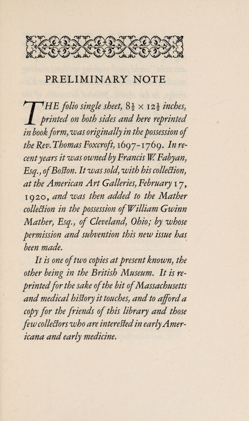 PRELIMINARY NOTE T^HE folio single sheet, 8 J x 12J inches, printed on both sides and here reprinted in book form, was originally in the possession of the Rev. Thomas Foxcroft, 1697-1769. In re¬ cent years it was owned by Francis W Fabyan, Esq., of Bolton. It was sold, with his collection, at the American Art Galleries, February 17, 1920, and was then added to the Mather collection in the possession of William Gwinn Mather, Esq., of Cleveland, Ohio; by whose permission and subvention this new issue has been made. It is one of two copies at present known, the other being in the British Museum. It is re¬ printed for the sake of the bit of Massachusetts and medical history it touches, and to afford a copy for the friends of this library and those few collectors who are interested in early Amer¬ icana and early medicine.