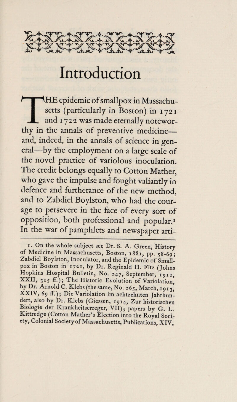 Introduction THE epidemic of smallpox in Massachu¬ setts (particularly in Boston) in 1721 and 1722 was made eternally notewor¬ thy in the annals of preventive medicine— and, indeed, in the annals of science in gen¬ eral—by the employment on a large scale of the novel practice of variolous inoculation. The credit belongs equally to Cotton Mather, who gave the impulse and fought valiantly in defence and furtherance of the new method, and to Zabdiel Boylston, who had the cour¬ age to persevere in the face of every sort of opposition, both professional and popular.1 In the war of pamphlets and newspaper arti- 1. On the whole subject see Dr. S. A. Green, History of Medicine in Massachusetts, Boston, 1881, pp. 58-695 Zabdiel Boylston, Inoculator, and the Epidemic of Small¬ pox in Boston in 1721, by Dr. Reginald H. Fitz (Johns Hopkins Hospital Bulletin, No. 247, September, 1911^ XXII, 315 ff.); The Historic Evolution of Variolation, by Dr. Arnold C. Klebs (the same, No. 265, March, 1913, XXIV, 69 If.); Die Variolation im achtzehnten Jahrhun- dert, also by Dr. Klebs (Giessen, 1914, Zur historischen Biologie der Krankheitserreger, VII); papers by G. L. Kittredge (Cotton Mather’s Election into the Royal Soci¬ ety, Colonial Society of Massachusetts, Publications, XIV,