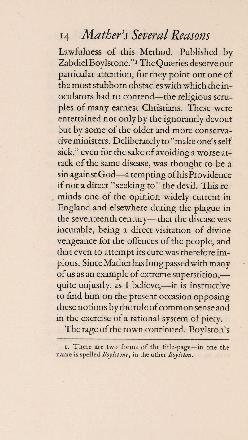 Lawfulness of this Method. Published by Zabdiel Boylstone.”1 TheQuseries deserve our particular attention, for they point out one of the most stubborn obstacles with which the in- oculators had to contend—the religious scru¬ ples of many earnest Christians. These were entertained not only by the ignorantly devout but by some of the older and more conserva¬ tive ministers. Deliberately to make one’s self sick,” even for the sake of avoiding a worse at¬ tack of the same disease, was thought to be a sin against God—a tempting of his Providence if not a direct seeking to” the devil. This re¬ minds one of the opinion widely current in England and elsewhere during the plague in the seventeenth century—that the disease was incurable, being a direct visitation of divine vengeance for the offences of the people, and that even to attempt its cure was therefore im¬ pious. Since Mather has long passed with many of us as an example of extreme superstition,— quite unjustly, as I believe,—it is instructive to find him on the present occasion opposing these notions by the rule of common sense and in the exercise of a rational system of piety. The rage of the town continued. Boylston’s i. There are two forms of the title-page—in one the name is spelled Boylstone, in the other Boylston.
