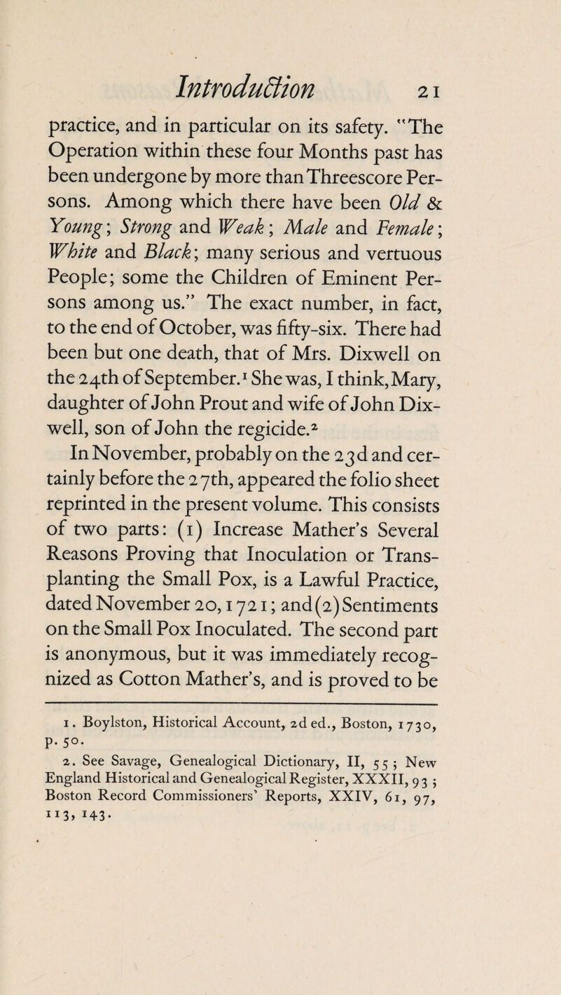 practice, and in particular on its safety. The Operation within these four Months past has been undergone by more than Threescore Per¬ sons. Among which there have been Old & Young; Strong and Weak; Male and Female; White and Black; many serious and vertuous People; some the Children of Eminent Per¬ sons among us.” The exact number, in fact, to the end of October, was fifty-six. There had been but one death, that of Mrs. Dixwell on the 24th of September.1 She was, I think, Mary, daughter of John Prout and wife of John Dix¬ well, son of John the regicide.2 In November, probably on the 23 d and cer¬ tainly before the 27th, appeared the folio sheet reprinted in the present volume. This consists of two parts: (1) Increase Mather’s Several Reasons Proving that Inoculation or Trans¬ planting the Small Pox, is a Lawful Practice, dated November 20,1721; and(2) Sentiments on the Small Pox Inoculated. The second part is anonymous, but it was immediately recog¬ nized as Cotton Mather’s, and is proved to be 1. Boylston, Historical Account, 2ded., Boston, 1730, p. 50. 2. See Savage, Genealogical Dictionary, II, 55; New England Historical and Genealogical Register, XXXII, 9 3 • Boston Record Commissioners’ Reports, XXIV, 61, 97, IJ3> !43*