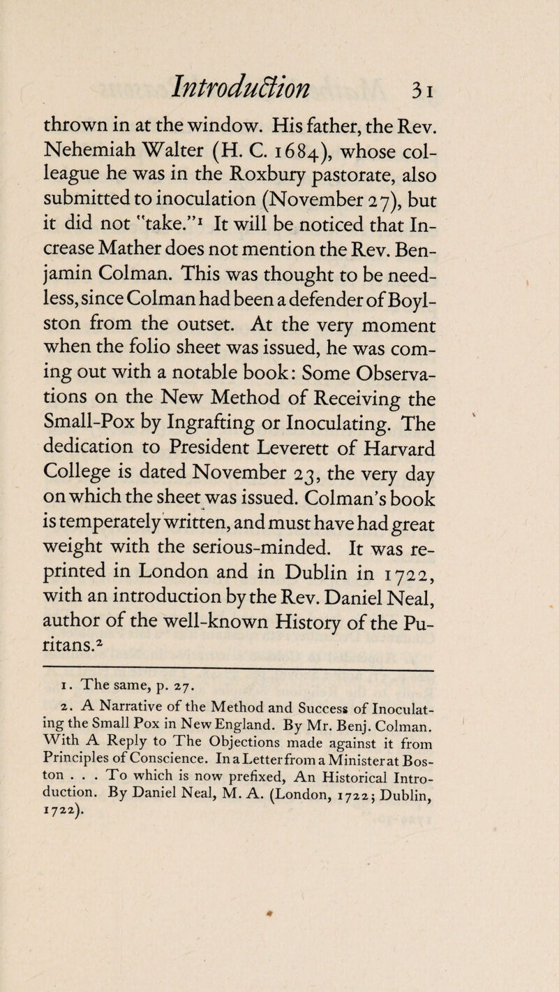 thrown in at the window. His father, the Rev. Nehemiah Walter (H. C. 1684), whose col¬ league he was in the Roxbury pastorate, also submitted to inoculation (November 27), but it did not take.”1 It will be noticed that In¬ crease Mather does not mention the Rev. Ben¬ jamin Colman. This was thought to be need¬ less, since Colman had been a defender of Boyl- ston from the outset. At the very moment when the folio sheet was issued, he was com¬ ing out with a notable book: Some Observa¬ tions on the New Method of Receiving the Small-Pox by Ingrafting or Inoculating. The dedication to President Leverett of Harvard College is dated November 23, the very day on which the sheet was issued. Colman’s book is temperately written, and must have had great weight with the serious-minded. It was re¬ printed in London and in Dublin in 1722, with an introduction by the Rev. Daniel Neal, author of the well-known History of the Pu¬ ritans.2 1. The same, p. 27. 2. A Narrative of the Method and Success of Inoculat¬ ing the Small Pox in New England. By Mr. Benj. Colman. With A Reply to The Objections made against it from Principles of Conscience. In a Letter from a Ministerat Bos¬ ton ... To which is now prefixed, An Historical Intro¬ duction. By Daniel Neal, M. A. (London, 17225 Dublin, 1722).