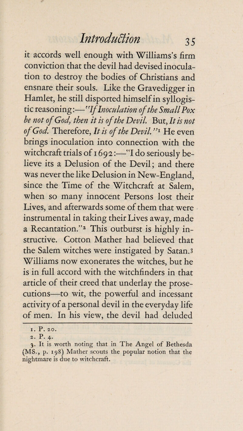 it accords well enough with Williams’s firm conviction that the devil had devised inocula¬ tion to destroy the bodies of Christians and ensnare their souls. Like the Gravedigger in Hamlet, he still disported himself in syllogis¬ tic reasoning:—If Inoculation of the Small Pox he not of God, then it is of the Devil. But, It is not of God. Therefore, It is of the Devil. ”l He even brings inoculation into connection with the witchcraft trials of 1692:—I do seriously be¬ lieve its a Delusion of the Devil; and there was never the like Delusion in New-England, since the Time of the Witchcraft at Salem, when so many innocent Persons lost their Lives, and afterwards some of them that were instrumental in taking their Lives away, made a Recantation.”2 3 This outburst is highly in¬ structive. Cotton Mather had believed that the Salem witches were instigated by Satan. 3 Williams now exonerates the witches, but he is in full accord with the witchfinders in that article of their creed that underlay the prose¬ cutions—to wit, the powerful and incessant activity of a personal devil in the everyday life of men. In his view, the devil had deluded 1. P. 20. 2. P. 4. 3. It is worth noting that in The Angel of Bethesda (MS., p. 198) Mather scouts the popular notion that the nightmare is due to witchcraft.