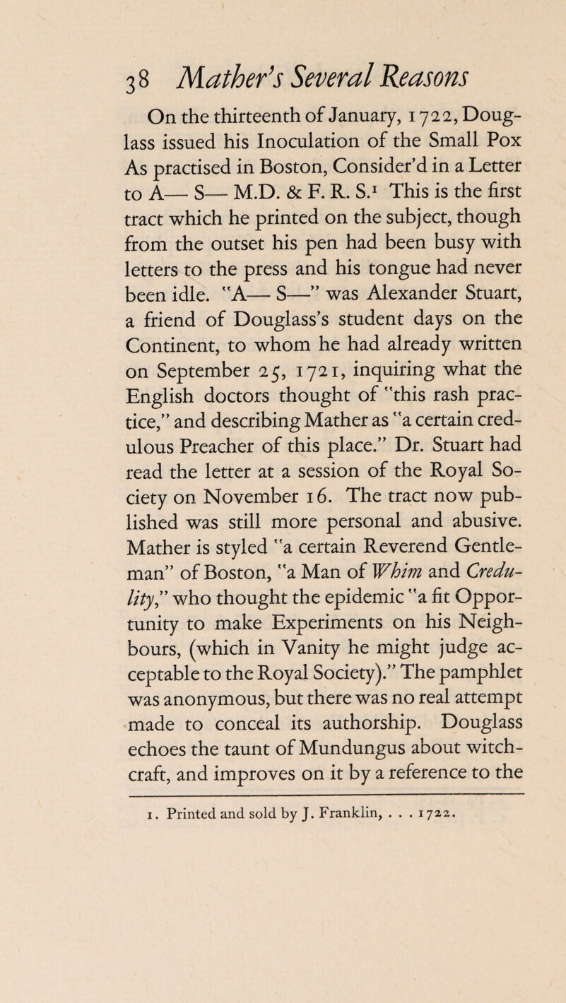 On the thirteenth of January, 1722, Doug¬ lass issued his Inoculation of the Small Pox As practised in Boston, Consider’d in a Letter to A— S— M.D. & F. R. S.1 This is the first tract which he printed on the subject, though from the outset his pen had been busy with letters to the press and his tongue had never been idle. A— S—” was Alexander Stuart, a friend of Douglass’s student days on the Continent, to whom he had already written on September 25, 1721, inquiring what the English doctors thought of this rash prac¬ tice,” and describing Mather as a certain cred¬ ulous Preacher of this place.” Dr. Stuart had read the letter at a session of the Royal So¬ ciety on November 16. The tract now pub¬ lished was still more personal and abusive. Mather is styled a certain Reverend Gentle¬ man” of Boston, a Man of Whim and Credu¬ lity,” who thought the epidemic a fit Oppor¬ tunity to make Experiments on his Neigh¬ bours, (which in Vanity he might judge ac¬ ceptable to the Royal Society).” The pamphlet was anonymous, but there was no real attempt made to conceal its authorship. Douglass echoes the taunt of Mundungus about witch¬ craft, and improves on it by a reference to the 1. Printed and sold by J. Franklin, • • • 1722.