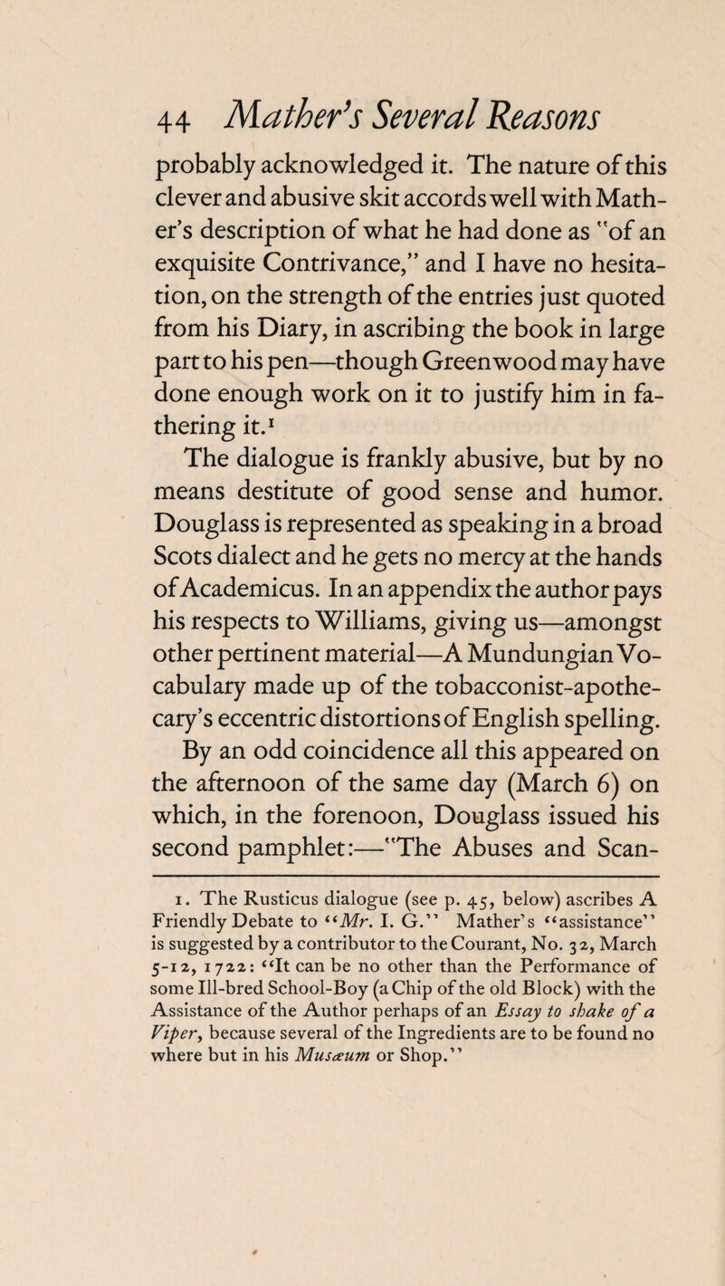 probably acknowledged it. The nature of this clever and abusive skit accords well with Math¬ er’s description of what he had done as of an exquisite Contrivance,” and I have no hesita¬ tion, on the strength of the entries just quoted from his Diary, in ascribing the book in large part to his pen—though Greenwood may have done enough work on it to justify him in fa¬ thering it.1 The dialogue is frankly abusive, but by no means destitute of good sense and humor. Douglass is represented as speaking in a broad Scots dialect and he gets no mercy at the hands of Academicus. In an appendix the author pays his respects to Williams, giving us—amongst other pertinent material—A Mundungian Vo¬ cabulary made up of the tobacconist-apothe¬ cary’s eccentric distortions of English spelling. By an odd coincidence all this appeared on the afternoon of the same day (March 6) on which, in the forenoon, Douglass issued his second pamphlet:—The Abuses and Scan- i. The Rusticus dialogue (see p. 45, below) ascribes A Friendly Debate to “Mr. I. G.” Mather’s “assistance” is suggested by a contributor to the Courant, No. 32, March 5-12, 1722: “It can be no other than the Performance of some Ill-bred School-Boy (a Chip of the old Block) with the Assistance of the Author perhaps of an Essay to shake of a Viper, because several of the Ingredients are to be found no where but in his Museum or Shop.”