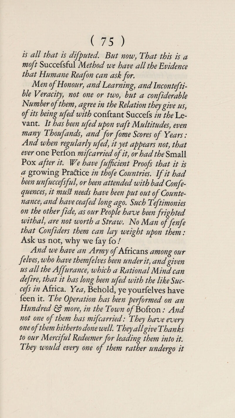 is all that is disputed. But now, That this is a moft Succefsful Method we have all the Bvidence that Humane Reafon can ask for. Men of Honour, and Learning, andlncontefti- ble Veracity, not one or two, hut a confiderahle Number of them, agree in the Relation they give us, of its being ufed with conftant Succefs in the Le¬ vant. It has been ufed upon vaft Multitudes, even many Thoufands, and for fome Scores of Years: And when regularly ufed, it yet appears not, that ever one Perfon mifcarried of it, or had the Small Pox after it. We have fuffcient Proofs that it is a growing Practice in thofe Countries. If it had been unfuccefsful, or been attended with badConfe- quences, it mult needs have been put out of Counte¬ nance, and have ceafed long ago. Such Teftimonies on the other fide, as our People have been frighted withal, are not worth a Straw. No Man of fenfe that Confiders them can lay weight upon them: Ask us not, why we fay fo / And we have an Army of Africans among our felves, who have them/'elves been under it, and given us all the Affurance, which a Rational Mind can defire, that it has long been ufed with the like Suc¬ cefs in Africa. Yea, Behold, ye yourfelves have feen it. The Operation has been performed on an Hundred & more, in the Town of Bofton .* And not one of them has mifcarried: They have every one of them hitherto done well. They all give Thanks to our Merciful Redeemer for leading them into it. They would every one of them rather undergo it