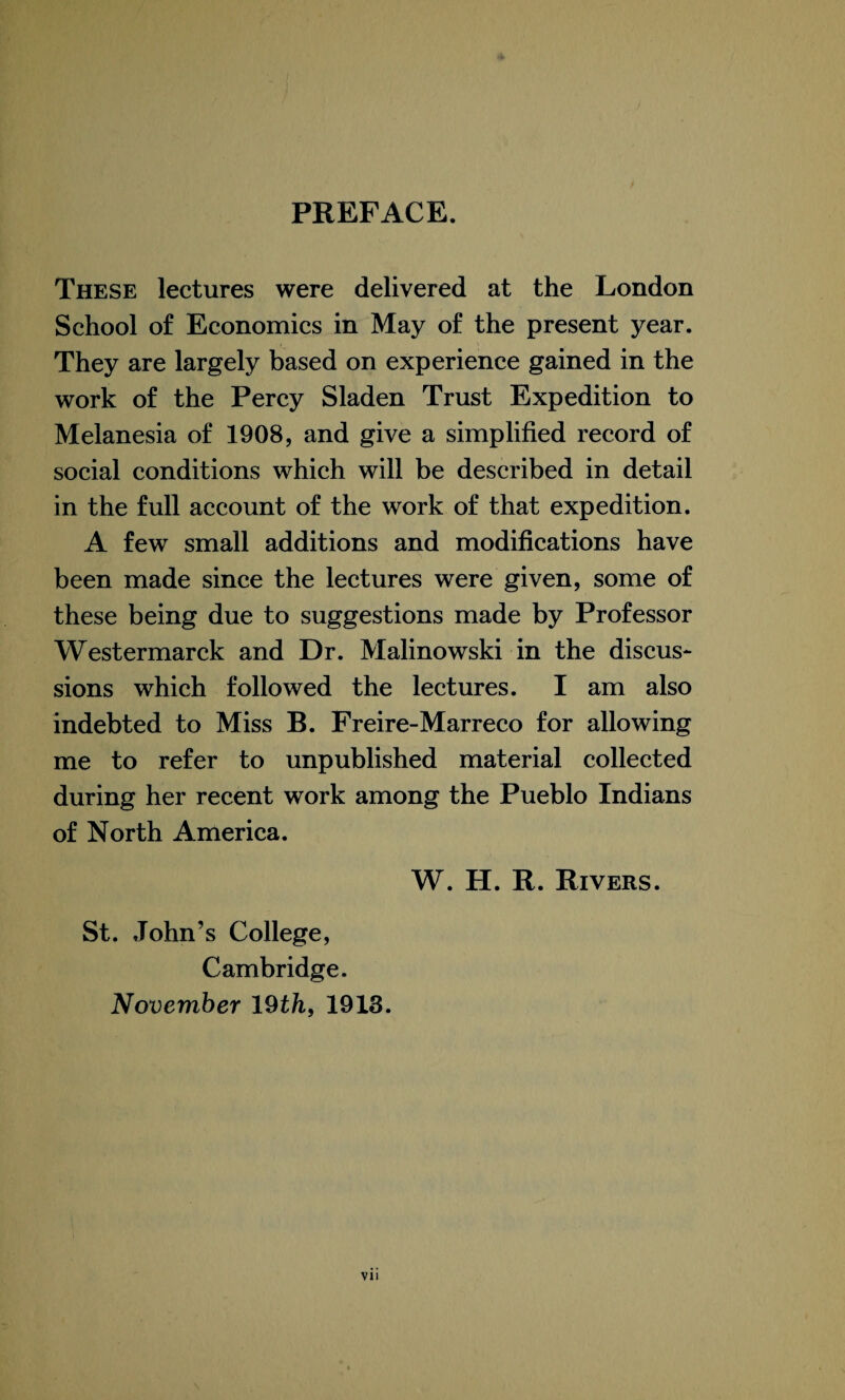 PREFACE. These lectures were delivered at the London School of Economics in May of the present year. They are largely based on experience gained in the work of the Percy Sladen Trust Expedition to Melanesia of 1908, and give a simplified record of social conditions which will be described in detail in the full account of the work of that expedition. A few small additions and modifications have been made since the lectures were given, some of these being due to suggestions made by Professor Westermarck and Dr. Malinowski in the discus¬ sions which followed the lectures. I am also indebted to Miss B. Freire-Marreco for allowing me to refer to unpublished material collected during her recent work among the Pueblo Indians of North America. W. H. R. Rivers. St. John’s College, Cambridge. November 19th, 1913.