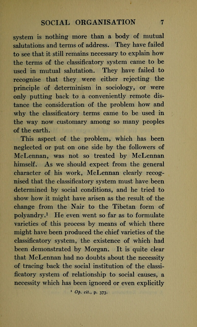 system is nothing more than a body of mutual salutations and terms of address. They have failed to see that it still remains necessary to explain how the terms of the classificatory system came to be used in mutual salutation. They have failed to recognise that they were either rejecting the principle of determinism in sociology, or were only putting back to a conveniently remote dis¬ tance the consideration of the problem how and why the classificatory terms came to be used in the way now customary among so many peoples of the earth. This aspect of the problem, which has been neglected or put on one side by the followers of McLennan, was not so treated by McLennan himself. As we should expect from the general character of his work, McLennan clearly recog¬ nised that the classificatory system must have been determined by social conditions, and he tried to show how it might have arisen as the result of the change from the Nair to the Tibetan form of polyandry.1 He even went so far as to formulate varieties of this process by means of which there might have been produced the chief varieties of the classificatory system, the existence of which had been demonstrated by Morgan. It is quite clear that McLennan had no doubts about the necessity of tracing back the social institution of the classi¬ ficatory system of relationship to social causes, a necessity which has been ignored or even explicitly 1 Op. cit., p. 373.