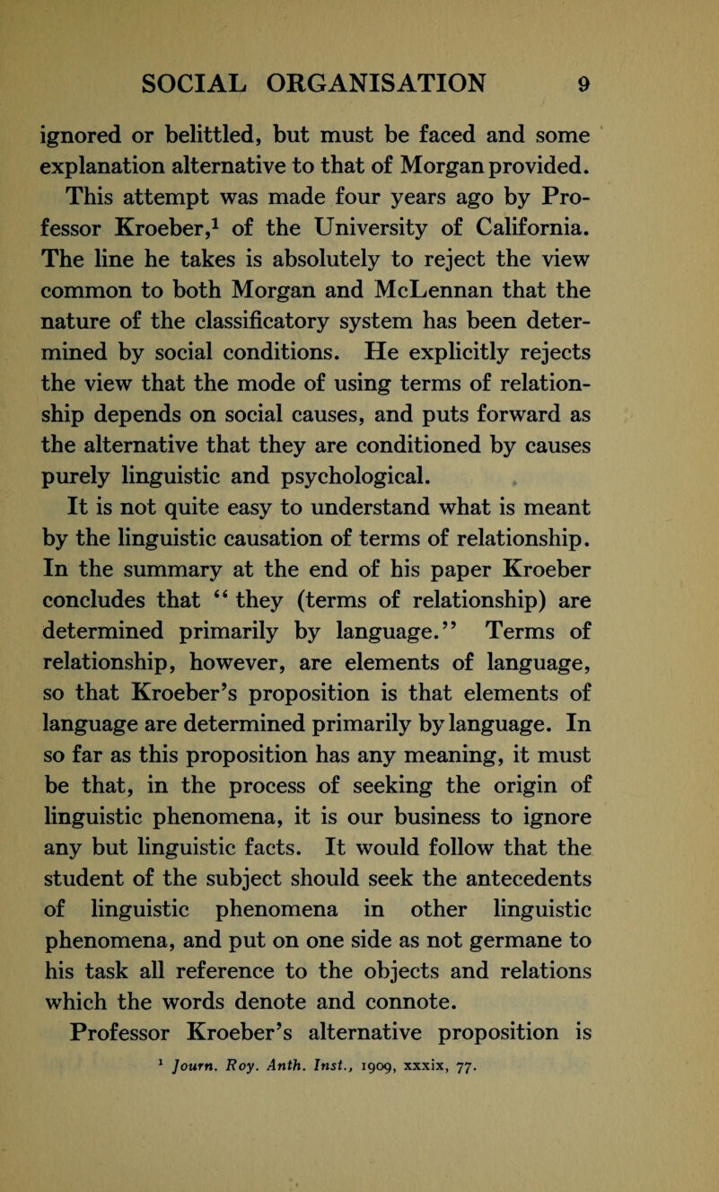 ignored or belittled, but must be faced and some explanation alternative to that of Morgan provided. This attempt was made four years ago by Pro¬ fessor Kroeber,1 of the University of California. The line he takes is absolutely to reject the view common to both Morgan and McLennan that the nature of the classificatory system has been deter¬ mined by social conditions. He explicitly rejects the view that the mode of using terms of relation¬ ship depends on social causes, and puts forward as the alternative that they are conditioned by causes purely linguistic and psychological. It is not quite easy to understand what is meant by the linguistic causation of terms of relationship. In the summary at the end of his paper Kroeber concludes that “ they (terms of relationship) are determined primarily by language.” Terms of relationship, however, are elements of language, so that Kroeber’s proposition is that elements of language are determined primarily by language. In so far as this proposition has any meaning, it must be that, in the process of seeking the origin of linguistic phenomena, it is our business to ignore any but linguistic facts. It would follow that the student of the subject should seek the antecedents of linguistic phenomena in other linguistic phenomena, and put on one side as not germane to his task all reference to the objects and relations which the words denote and connote. Professor Kroeber’s alternative proposition is 1 Journ. Roy. Anth. Inst., 1909, xxxix, 77.