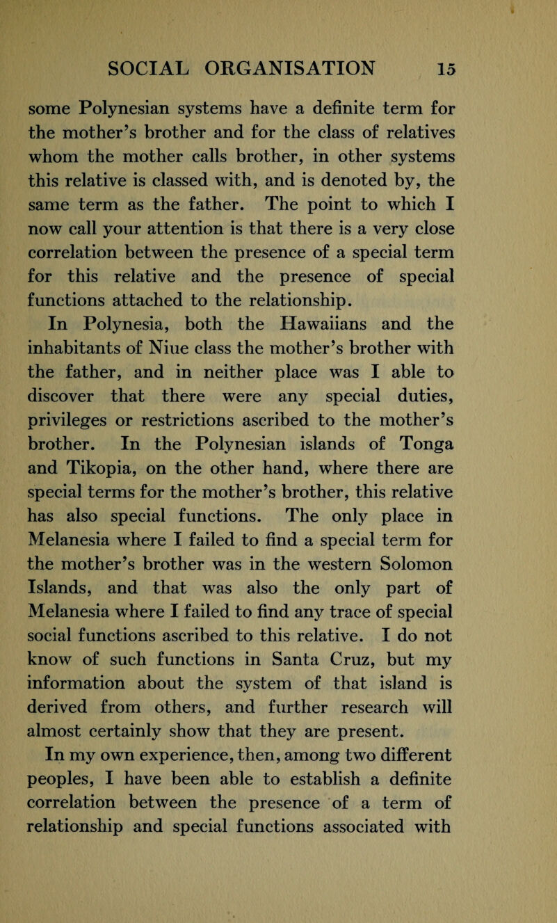 some Polynesian systems have a definite term for the mother’s brother and for the class of relatives whom the mother calls brother, in other systems this relative is classed with, and is denoted by, the same term as the father. The point to which I now call your attention is that there is a very close correlation between the presence of a special term for this relative and the presence of special functions attached to the relationship. In Polynesia, both the Hawaiians and the inhabitants of Niue class the mother’s brother with the father, and in neither place was I able to discover that there were any special duties, privileges or restrictions ascribed to the mother’s brother. In the Polynesian islands of Tonga and Tikopia, on the other hand, where there are special terms for the mother’s brother, this relative has also special functions. The only place in Melanesia where I failed to find a special term for the mother’s brother was in the western Solomon Islands, and that was also the only part of Melanesia where I failed to find any trace of special social functions ascribed to this relative. I do not know of such functions in Santa Cruz, but my information about the system of that island is derived from others, and further research will almost certainly show that they are present. In my own experience, then, among two different peoples, I have been able to establish a definite correlation between the presence of a term of relationship and special functions associated with